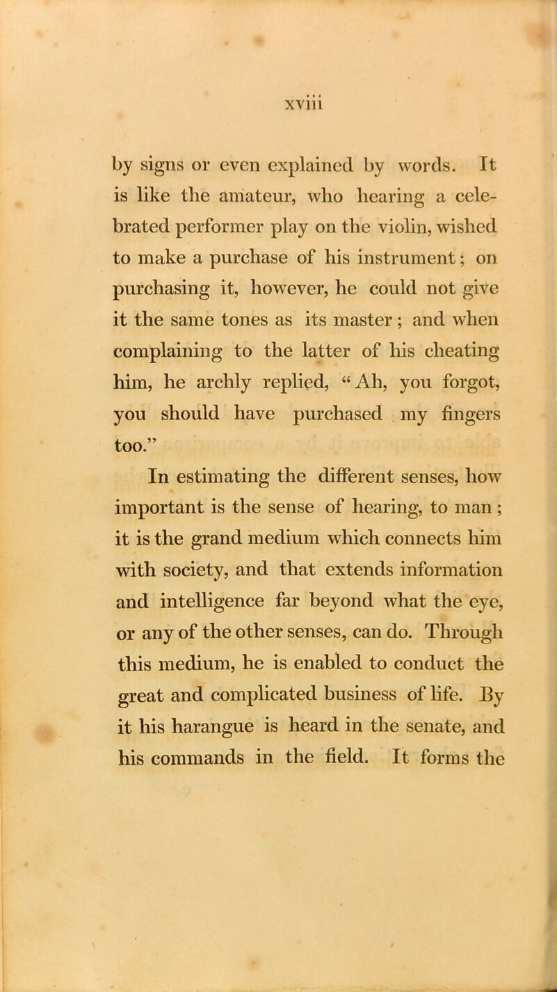 by signs or even explained by words. It is like the amateur, who hearing a cele- brated performer play on the violin, wished to make a purchase of his instrument; on purchasing it, however, he could not give it the same tones as its master; and when complaining to the latter of his cheating him, he archly replied, Ah, you forgot, you should have purchased my fingers too. In estimating the different senses, how important is the sense of hearing, to man; it is the grand medium which connects him with society, and that extends information and intelligence far beyond what the eye, or any of the other senses, can do. Through this medium, he is enabled to conduct the great and complicated business of life. By it his harangue is heard in the senate, and his commands in the field. It forms the