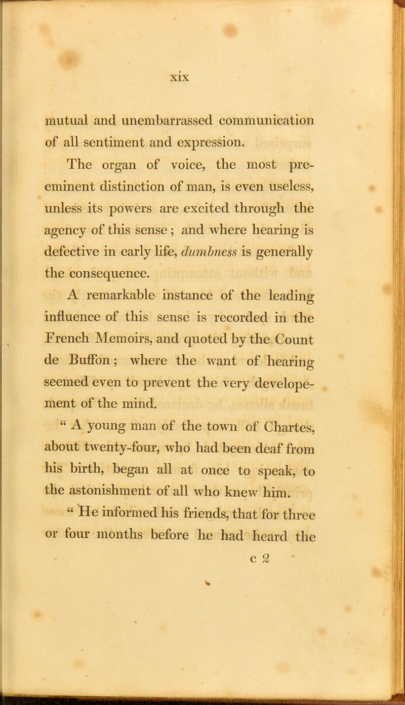 mutual and unembarrassed communication of all sentiment and expression. The organ of voice, the most pre- eminent distinction of man, is even useless, unless its powers are excited through the agency of this sense; and where hearing is defective in early life, dumbness is generally the consequence. A remarkable instance of the leading influence of this sense is recorded in the French Memoirs, and quoted by the Count de Buffon; where the want of hearing seemed even to prevent the very develope- ment of the mind.  A young man of the town of Chartes, about twenty-four, who had been deaf from his birth, began all at once to speak, to the astonishment of all who knew him.  He informed his friends, that for three or four months before he had heard the c 2 i