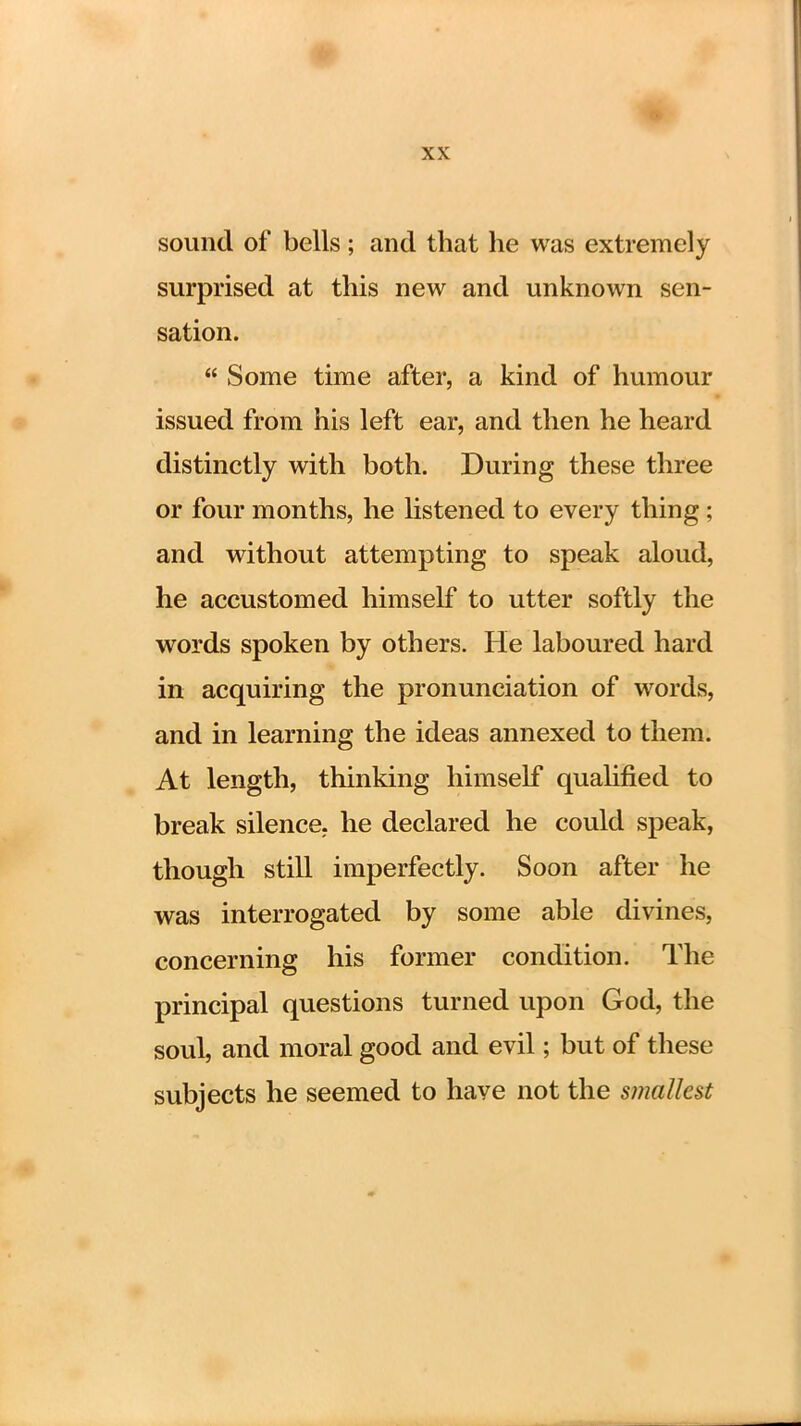 sound of bells; and that he was extremely surprised at this new and unknown sen- sation.  Some time after, a kind of humour issued from his left ear, and then he heard distinctly with both. During these three or four months, he listened to every thing; and without attempting to speak aloud, he accustomed himself to utter softly the words spoken by others. He laboured hard in acquiring the pronunciation of words, and in learning the ideas annexed to them. At length, thinking himself qualified to break silence, he declared he could speak, though still imperfectly. Soon after he was interrogated by some able divines, concerning his former condition. The principal questions turned upon God, the soul, and moral good and evil; but of these subjects he seemed to have not the smallest