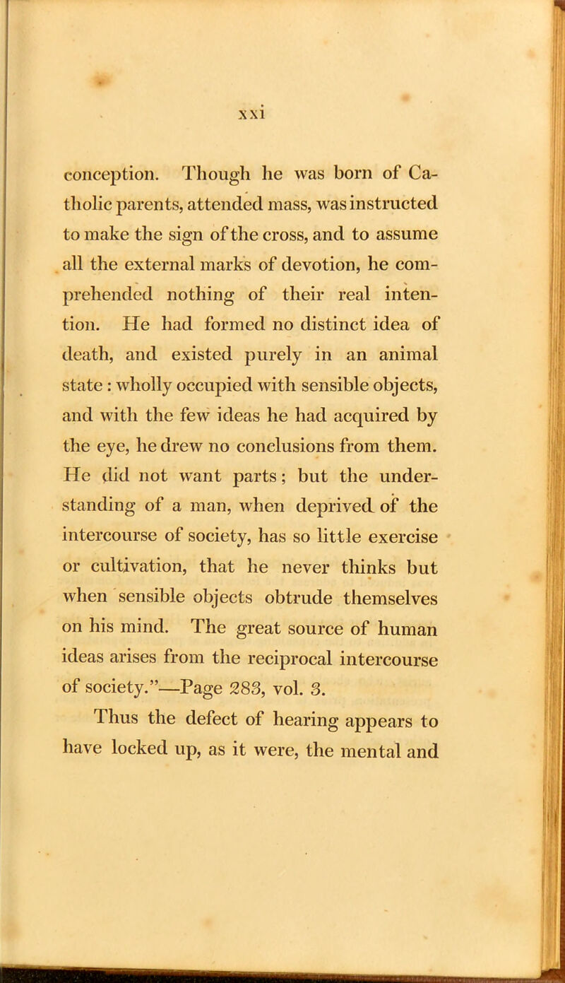 conception. Though he was born of Ca- tholic parents, attended mass, was instructed to make the sign of the cross, and to assume all the external marks of devotion, he com- prehended nothing of their real inten- tion. He had formed no distinct idea of death, and existed purely in an animal state: wholly occupied with sensible objects, and with the few ideas he had acquired by the eye, he drew no conclusions from them. He did not want parts; but the under- standing of a man, when deprived of the intercourse of society, has so little exercise or cultivation, that he never thinks but when sensible objects obtrude themselves on his mind. The great source of human ideas arises from the reciprocal intercourse of society.—Page 283, vol. 3. Thus the defect of hearing appears to have locked up, as it were, the mental and