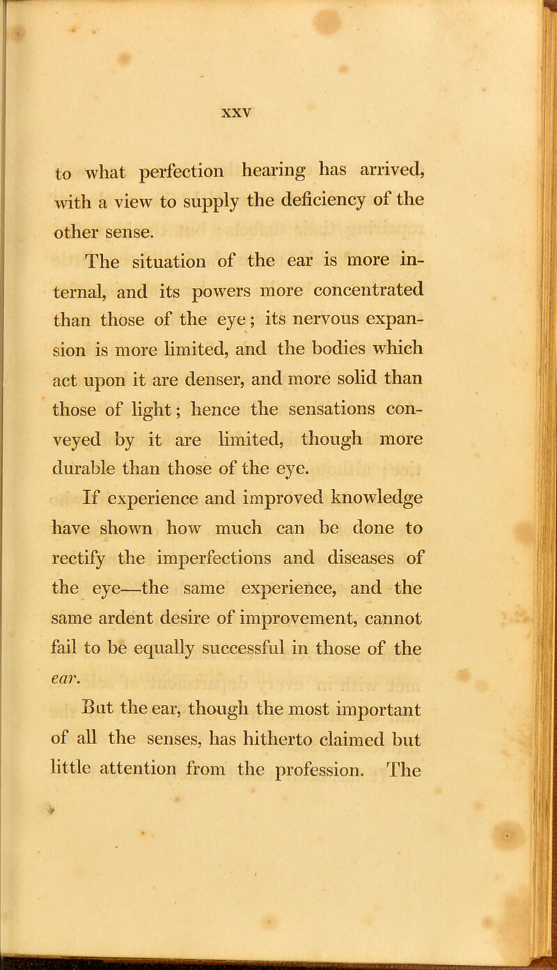 to what perfection hearing has arrived, with a view to supply the deficiency of the other sense. The situation of the ear is more in- ternal, and its powers more concentrated than those of the eye; its nervous expan- sion is more limited, and the bodies which act upon it are denser, and more solid than those of light; hence the sensations con- veyed by it are limited, though more durable than those of the eye. If experience and improved knowledge have shown how much can be done to rectify the imperfections and diseases of the eye—the same experience, and the same ardent desire of improvement, cannot fail to be equally successful in those of the ear. Bat the ear, though the most important of all the senses, has hitherto claimed but little attention from the profession. The