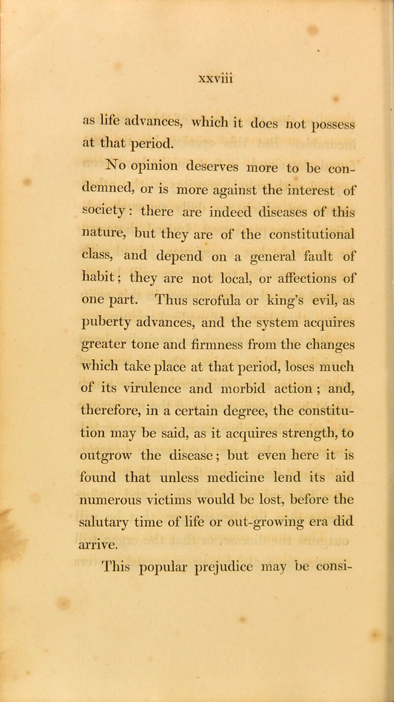 as life advances, which it does not possess at that period. No opinion deserves more to be con- demned, or is more against the interest of society: there are indeed diseases of this nature, but they are of the constitutional class, and depend on a general fault of habit; they are not local, or affections of one part. Thus scrofula or king's evil, as puberty advances, and the system acquires greater tone and firmness from the changes which take place at that period, loses much of its virulence and morbid action; and, therefore, in a certain degree, the constitu- tion may be said, as it acquires strength, to outgrow the disease; but even here it is found that unless medicine lend its aid numerous victims would be lost, before the salutary time of life or out-growing era did arrive. This popular prejudice may be consi-