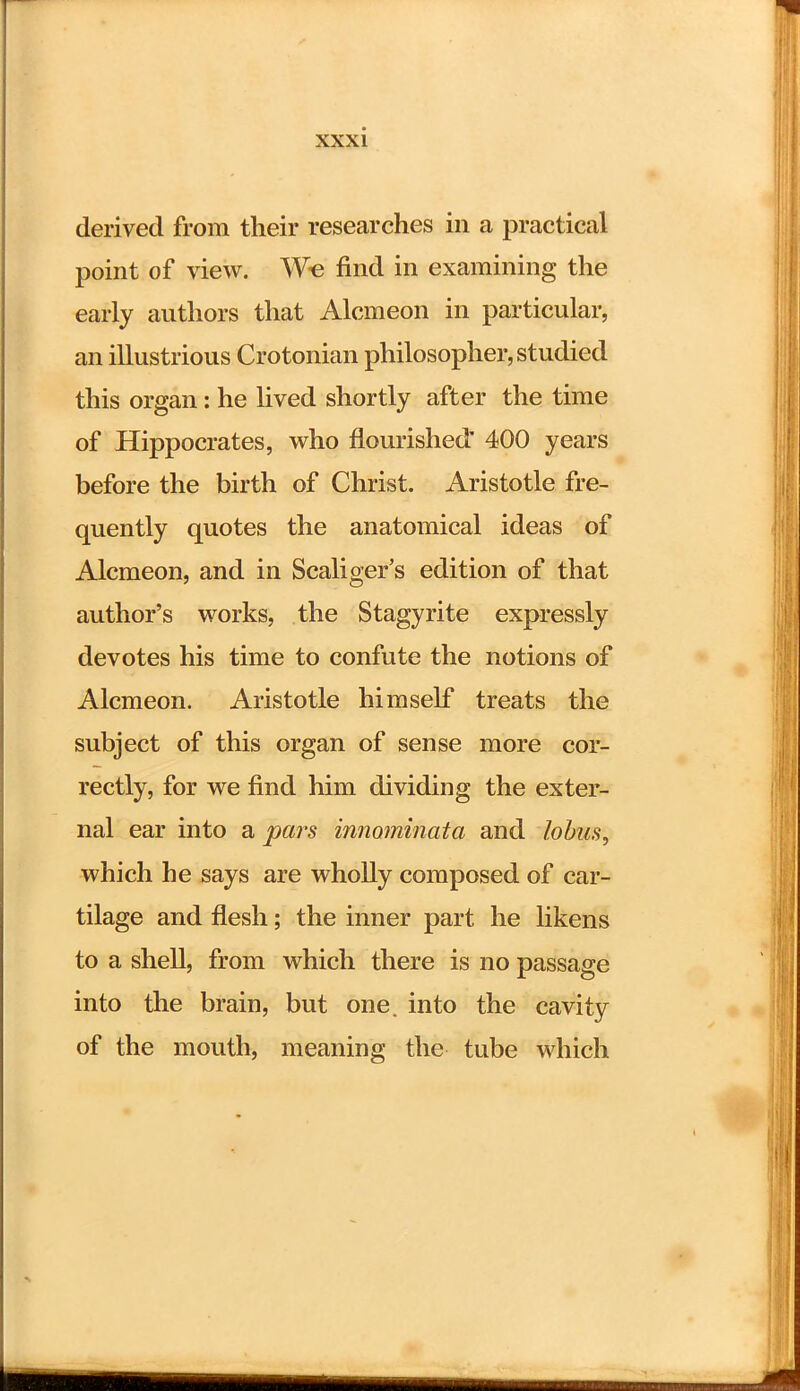 derived from their researches in a practical point of view. We find in examining the early authors that Alcmeon in particular, an illustrious Crotonian philosopher, studied this organ: he lived shortly after the time of Hippocrates, who flourished' 400 years before the birth of Christ. Aristotle fre- quently quotes the anatomical ideas of Alcmeon, and in Scaliger's edition of that author's works, the Stagyrite expressly devotes his time to confute the notions of Alcmeon. Aristotle himself treats the subject of this organ of sense more cor- rectly, for we find him dividing the exter- nal ear into a pars innominata and lobus, which he says are wholly composed of car- tilage and flesh; the inner part he likens to a shell, from which there is no passage into the brain, but one. into the cavity of the mouth, meaning the tube which