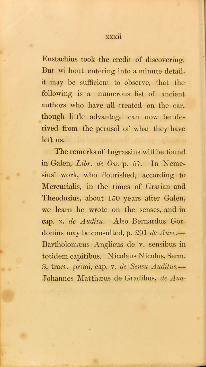 Eustachius took the credit of discovering. But without entering into a minute detail, it may be sufficient to observe, that the following is a numerous list of ancient authors who have all treated on the ear, though little advantage can now be de- rived from the perusal of what they have left us. The remarks of Ingrassius will be found in Galen, Libr. de Oss. p. 57. In Neme- sius' work, who flourished, according to Mercurialis, in the times of Gratian and Theodosius, about 150 years after Galen, we learn he wrote on the senses, and in cap. x. de Anditu. Also Bernardus Gor- donius may be consulted, p. 291 de Aure.— Bartholomaeus Anglicus de v. sensibus in totidem capitibus. Nicolaus Nicolus, Serm. 3, tract, primi, cap. v. de Sensu Audit us.— Johannes Matthasus de Gradibus, de Ana-