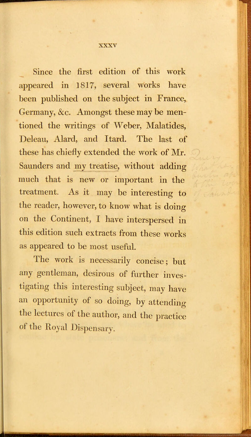 Since the first edition of this work appeared in 1817, several works have been published on the subject in France, Germany, &c. Amongst these may be men- tioned the writings of Weber, Malatides, Deleau, Alard, and Itard. The last of these has chiefly extended the work of Mr. Saunders and my treatise, without adding much that is new or important in the treatment. As it may be interesting to the reader, however, to know what is doing on the Continent, I have interspersed in this edition such extracts from these works as appeared to be most useful. The work is necessarily concise; but any gentleman, desirous of further inves- tigating this interesting subject, may have an opportunity of so doing, by attending the lectures of the author, and the practice of the Royal Dispensary.