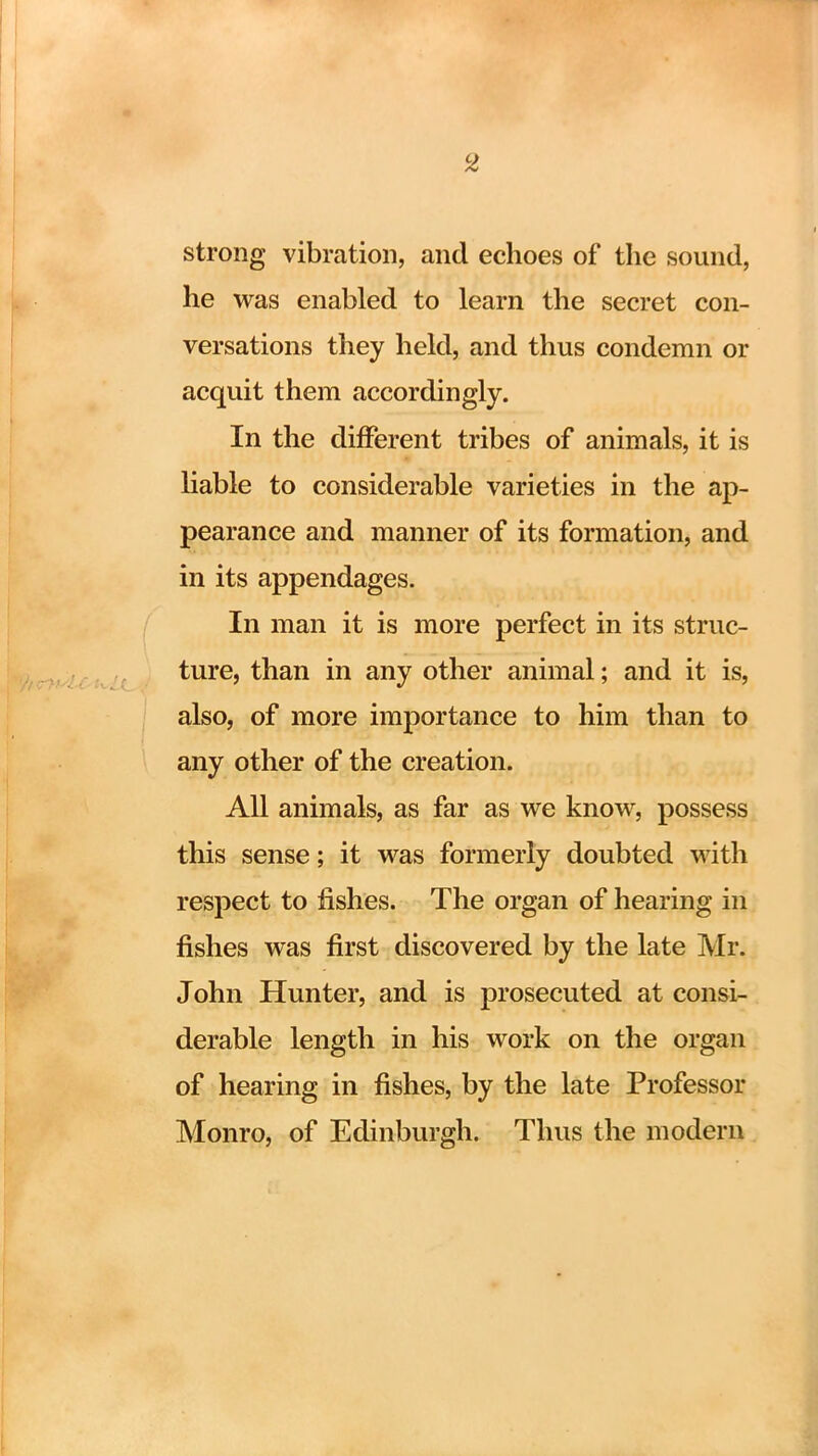 strong vibration, and echoes of the sound, he was enabled to learn the secret con- versations they held, and thus condemn or acquit them accordingly. In the different tribes of animals, it is liable to considerable varieties in the ap- pearance and manner of its formation, and in its appendages. In man it is more perfect in its struc- ture, than in any other animal; and it is, also, of more importance to him than to any other of the creation. All animals, as far as we know, possess this sense; it was formerly doubted with respect to fishes. The organ of hearing in fishes was first discovered by the late Mr. John Hunter, and is prosecuted at consi- derable length in his work on the organ of hearing in fishes, by the late Professor Monro, of Edinburgh. Thus the modern