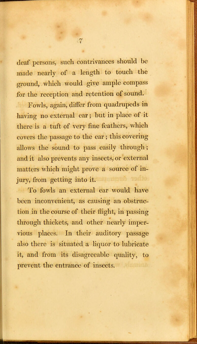 deaf persons, such contrivances should be made nearly of a length to touch the ground, which would give ample compass for the reception and retention of sound. Fowls, again, differ from quadrupeds in having no external ear; but in place of it there is a tuft of very fine feathers, which covers the passage to the ear; this covering allows the sound to pass easily through; and it also prevents any insects, or external matters which might prove a source of in- jury, from getting into it. To fowls an external ear would have been inconvenient, as causing an obstruc- tion in the course of their flight, in passing through thickets, and other nearly imper- vious places. In their auditory passage also there is situated a liquor to lubricate it, and from its disagreeable quality, to prevent the entrance of insects.