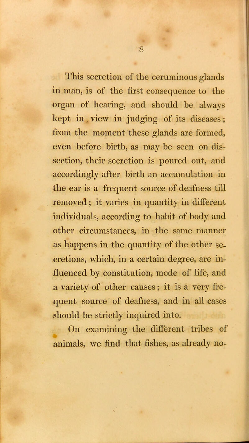 This secretion of the ceruminous glands in man, is of the first consequence to the organ of hearing, and should be always kept in (view in judging of its diseases; from the moment these glands are formed, even before birth, as may be seen on dis- section, their secretion is poured out, and accordingly after birth an accumulation in the ear is a frequent source of deafness till removed; it varies in quantity in different individuals, according to habit of body and other circumstances, in the same manner as happens in the quantity of the other se- cretions, which, in a certain degree, are in- fluenced by constitution, mode of life, and a variety of other causes; it is a very fre- quent source of deafness, and in all cases should be strictly inquired into. On examining the different tribes of animals, we find that fishes, as already no-