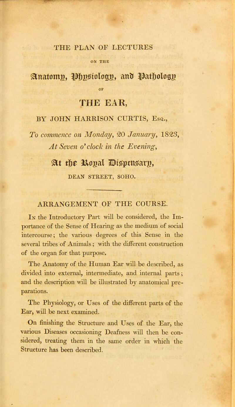 THE PLAN OF LECTURES ON THE glnatomg, TOssiologg, anK DatJjoloag OF THE EAR, BY JOHN HARRISON CURTIS, Esq., To commence on Monday, 20 January, 182,3, At Seven o'clock in the Evening, &t tbe &ogal Utepcnsarg, DEAN STREET, SOHO. ARRANGEMENT OF THE COURSE. In the Introductory Part will be considered, the Im- portance of the Sense of Hearing as the medium of social intercourse; the various degrees of this Sense in the several tribes of Animals; with the different construction of the organ for that purpose. The Anatomy of the Human Ear will be described, as divided into external, intermediate, and internal parts; and the description will be illustrated by anatomical pre- parations. The Physiology, or Uses of the different parts of the Ear, will be next examined. On finishing the Structure and Uses of the Eai, the various Diseases occasioning Deafness will then be con- sidered, treating them in the same order in which the Structure has been described.