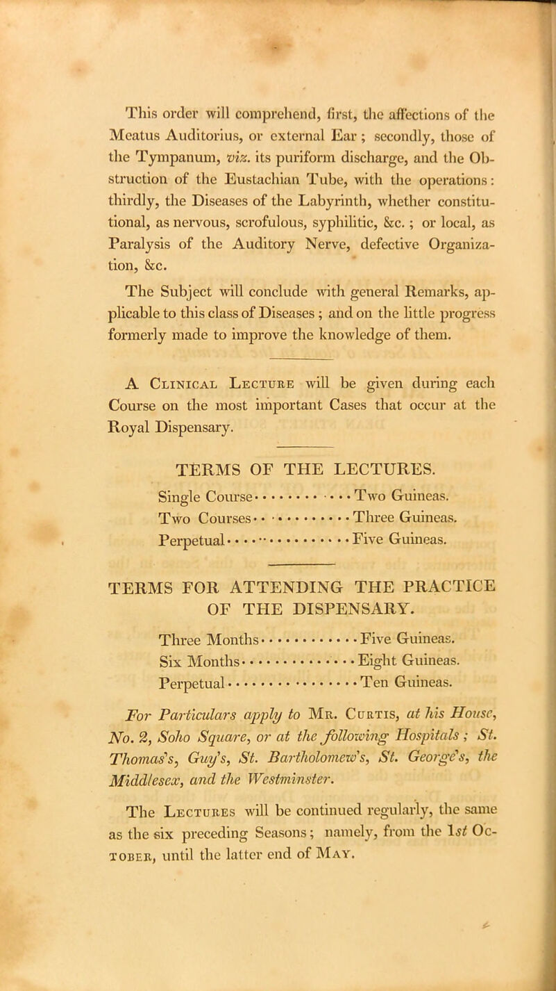 This order will comprehend, first, the affections of the Meatus Auditorius, or external Ear ; secondly, those of the Tympanum, viz. its puriform discharge, and the Ob- struction of the Eustachian Tube, with the operations: thirdly, the Diseases of the Labyrinth, whether constitu- tional, as nervous, scrofulous, syphilitic, &c.; or local, as Paralysis of the Auditory Nerve, defective Organiza- tion, &c. The Subject will conclude with general Remarks, ap- plicable to this class of Diseases; and on the little progress formerly made to improve the knowledge of them. A Clinical Lecture will be given during each Course on the most important Cases that occur at the Royal Dispensary. TERMS OF THE LECTURES. Single Course • • • Two Guineas. Two Courses Three Guineas. Perpetual • • • • Five Guineas. TERMS FOR ATTENDING THE PRACTICE OF THE DISPENSARY. Three Months Five Guineas. Six Months • • • Eight Guineas. Perpetual Ten Guineas. For Particulars apply to Mr. Curtis, at his House, No. 2, Soho Square, or at the following Hospitals ; St. Thomases, Guy's, St. Bartholomew's, St. George's, the Middlesex, and the Westminster. The Lectures will be continued regularly, the same as the six preceding Seasons; namely, from the 1st Oc- tober, until the latter end of May.