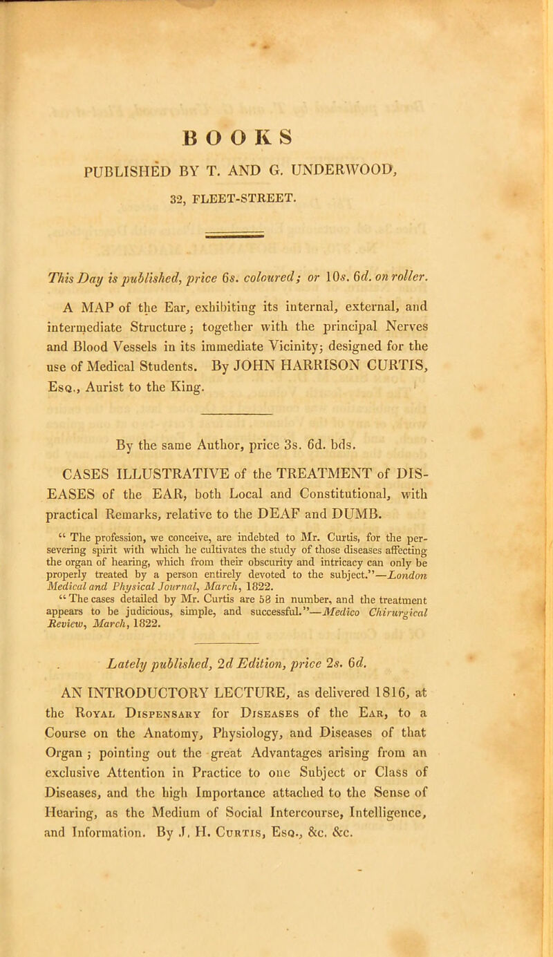 BOOKS PUBLISHED BY T. AND G. UNDERWOOD, 32, FLEET-STREET. This Day is published, price 6s. coloured; or 10*. 6c?. on roller. A MAP of the Ear, exhibiting its internal, external, and intermediate Structure; together with the principal Nerves and Blood Vessels in its immediate Vicinity; designed for the use of Medical Students. By JOHN HARRISON CURTIS, Esq., Aurist to the King. By the same Author, price 3s. 6d. bds. CASES ILLUSTRATIVE of the TREATMENT of DIS- EASES of the EAR, both Local and Constitutional, with practical Remarks, relative to the DEAF and DUMB. u The profession, we conceive, are indebted to Mr. Curtis, for the per- severing spirit with which he cultivates the study of those diseases affecting the organ of hearing, which from their obscurity and intricacy can only be properly treated by a person entirely devoted to the subject.—London Medical and Physical Journal, March, 1822.  The cases detailed by Mr. Curtis are 58 in number, and the treatment appears to be judicious, simple, and successful.—Medico Chirurgical Review, March, 1822. Lately published, 2d Edition, price 2s. 6d. AN INTRODUCTORY LECTURE, as delivered 1816, at the Royal Dispensary for Diseases of the Ear, to a Course on the Anatomy, Physiology, and Diseases of that Organ ; pointing out the great Advantages arising from an exclusive Attention in Practice to one Subject or Class of Diseases, and the high Importance attached to the Sense of Hearing, as the Medium of Social Intercourse, Intelligence, and Information. By J. H. Curtis, Esq., &c. &c.