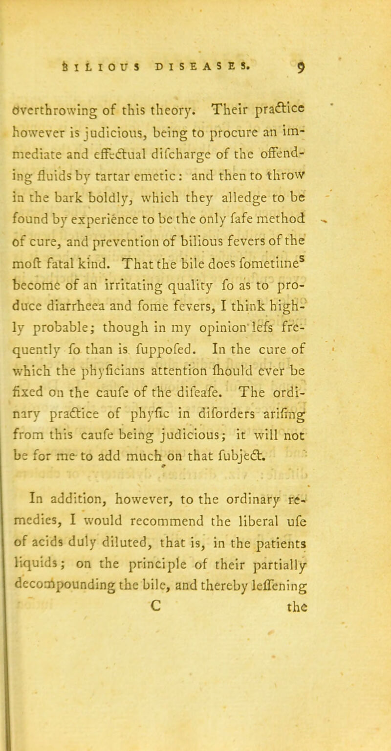 Overthrowing of this theory. Their practice however is judicious, being to procure an im- mediate and effectual difcharge of the offend- ing fluids by tartar emetic : and then to throw in the bark boldly, which they alledge to be found by experience to be the only fafe method of cure, and prevention of bilious fevers of the moll fatal kind. That the bile does fometiines become of an irritating quality fo as to pro- duce diarrheea and fome fevers, I think high- ly probable; though in my opinion'lefs fre- quently fo than is fuppofed. In the cure of which the phyficians attention lhould ever be fixed on the caufe of the difeafe. The ordi- nary practice of phyfic in diforders ariflng from this caufe being judicious; it will not be for me to add much on that fubjedt. In addition, however, to the ordinary re- medies, I would recommend the liberal ufe of acids duly diluted, that is, in the patients liquids; on the principle of their partially decompounding the bile, and thereby leflening C the