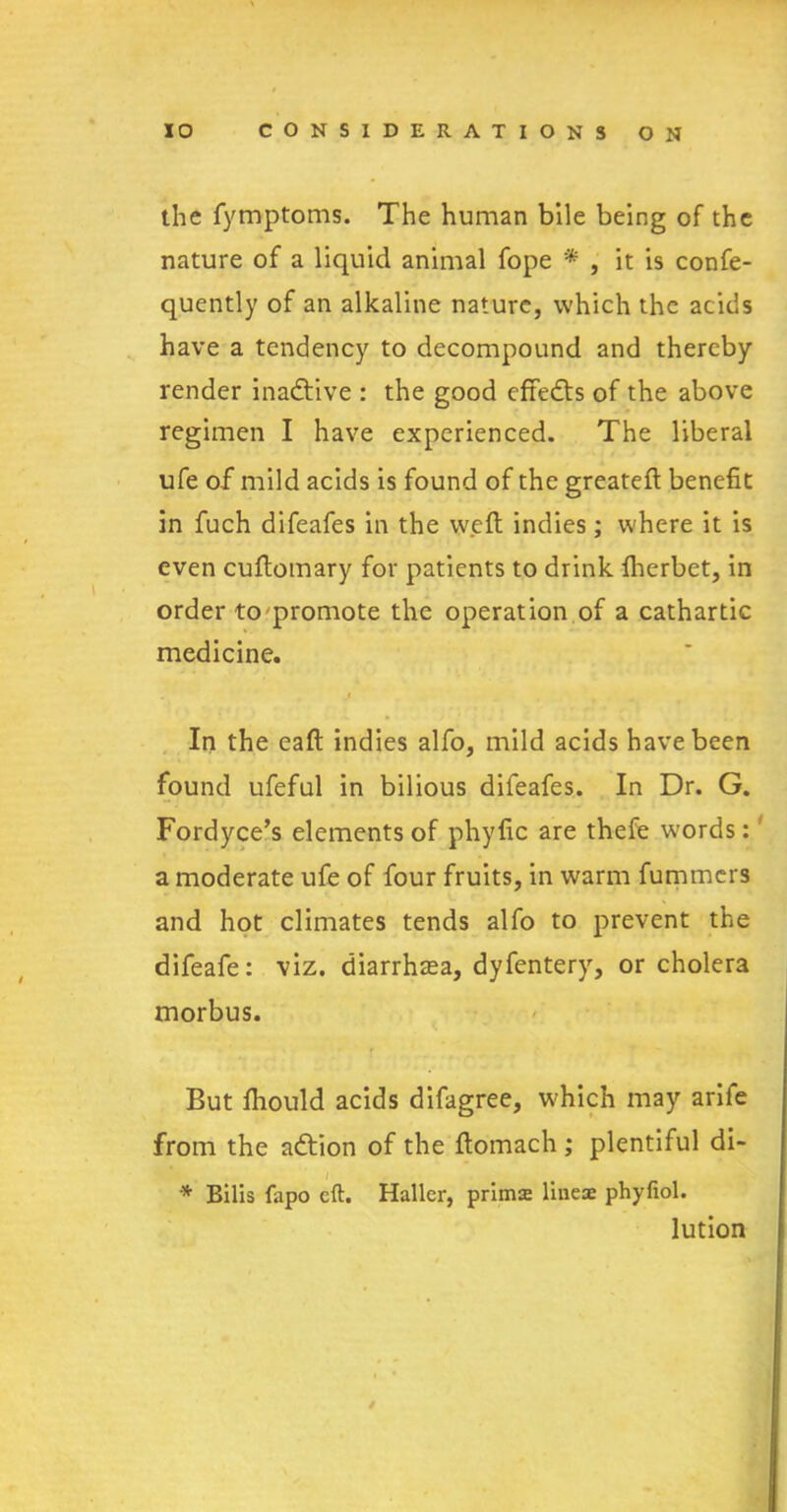 the fymptoms. The human bile being of the nature of a liquid animal fope '* , it is confe- quently of an alkaline nature, which the acids have a tendency to decompound and thereby render inactive : the good effects of the above regimen I have experienced. The liberal ufe of mild acids is found of the greateft benefit in fuch difeafes in the weft indies; where it is even cuftomary for patients to drink fherbet, in order to promote the operation of a cathartic medicine. In the eaft indies alfo, mild acids have been found ufeful in bilious difeafes. In Dr. G. Fordyce’s elements of phyfic are thefe words: a moderate ufe of four fruits, in warm fummers and hot climates tends alfo to prevent the difeafe: viz. diarrhoea, dyfentery, or cholera morbus. But fiiould acids difagree, which may arife from the adtion of the ftomach ; plentiful di- * Bilis fapo eft. Haller, prims lines phyfiol. lution /