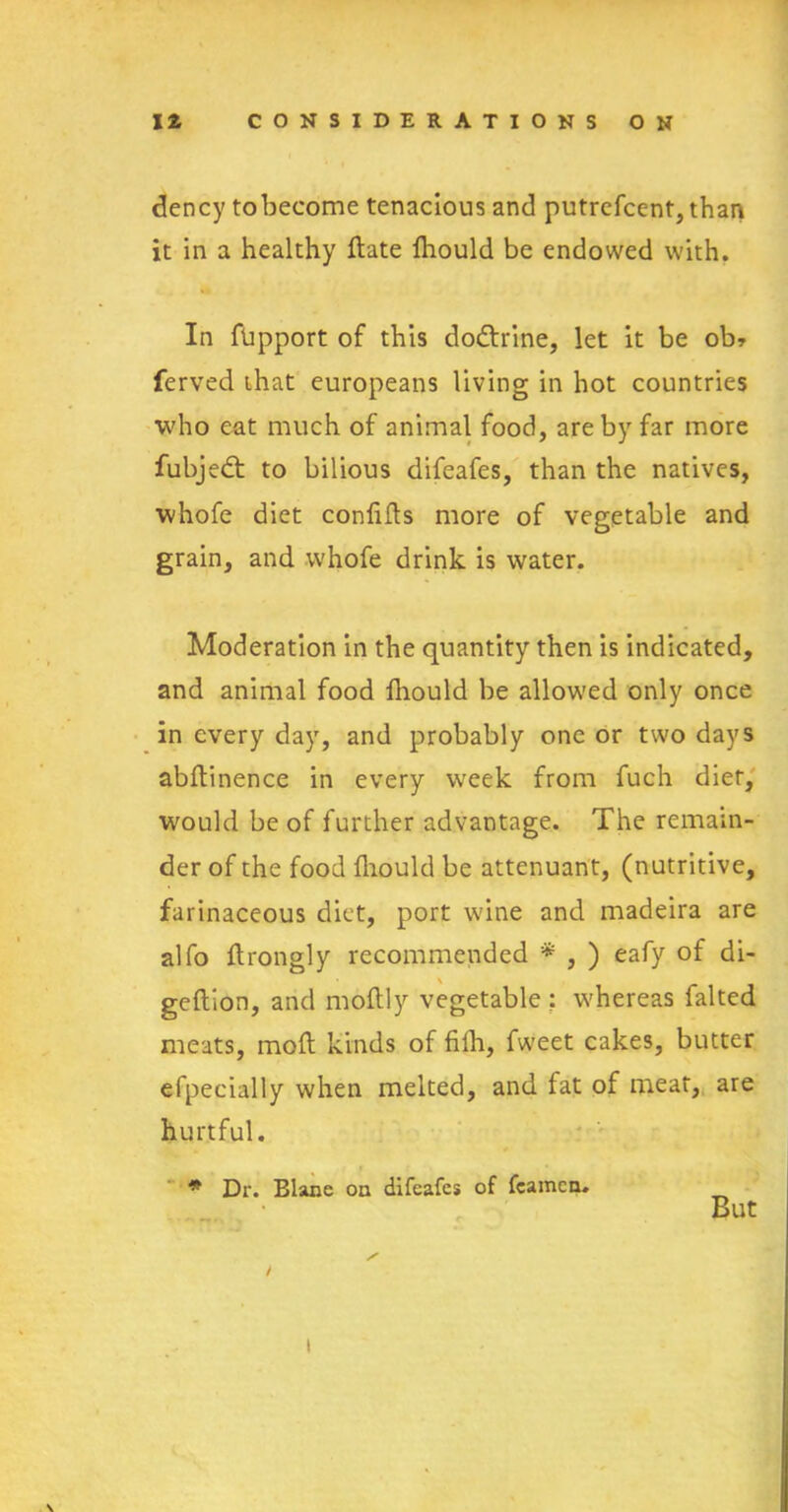 dency tobecome tenacious and putrefcent,than it in a healthy (late fliould be endowed with. In fbpport of this dodtrine, let it be ob* ferved that europeans living in hot countries who eat much of animal food, are by far more fubjedt to bilious difeafes, than the natives, whofe diet confids more of vegetable and grain, and whofe drink is water. Moderation in the quantity then is indicated, and animal food ftiould be allowed only once in every day, and probably one or two days abdinence in every week from fuch diet, would be of further advantage. The remain- der of the food fliould be attenuant, (nutritive, farinaceous diet, port wine and madeira are alfo ftrongly recommended * , ) eafy of di- geftion, and moftly vegetable ; whereas falted meats, mod kinds of fifh, fweet cakes, butter efpecially when melted, and fat of meat, are hurtful. » * Dr. Blane on difeafes of fcamcn. But / I