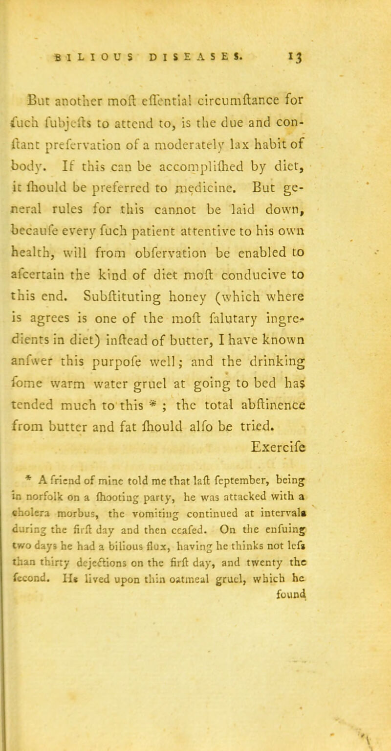 But another mod eflential circumftance for fuch fubjefts to attend to, is the due and con- ftant prefervation of a moderately lax habit of body. If this can be accomplifhcd by diet, it lhould be preferred to medicine. But ge- neral rules for this cannot be laid down, becaufe every fuch patient attentive to his own health, will from obfervation be enabled to afcertain the kind of diet mod conducive to this end. Subftituting honey (which where is agrees is one of the mod falutary ingre* clients in diet) indead of butter, I have known anfwer this purpofe well; and the drinking fome warm water gruel at going to bed has tended much to this * ; the total abdinence from butter and fat lhould alfo be tried. Exercife * A friend of mine told me that laft feptember, being in norfolk on a fhooting party, he was attacked with a cholera morbus, the vomiting continued at interval* during the firft day and then ccafed. On the enfuing two days he had a bilious flux, having he thinks not lef* than thirty dejeftions on the firft day, and twenty the fecond. II* lived upon thin oatmeal gruel, which he found