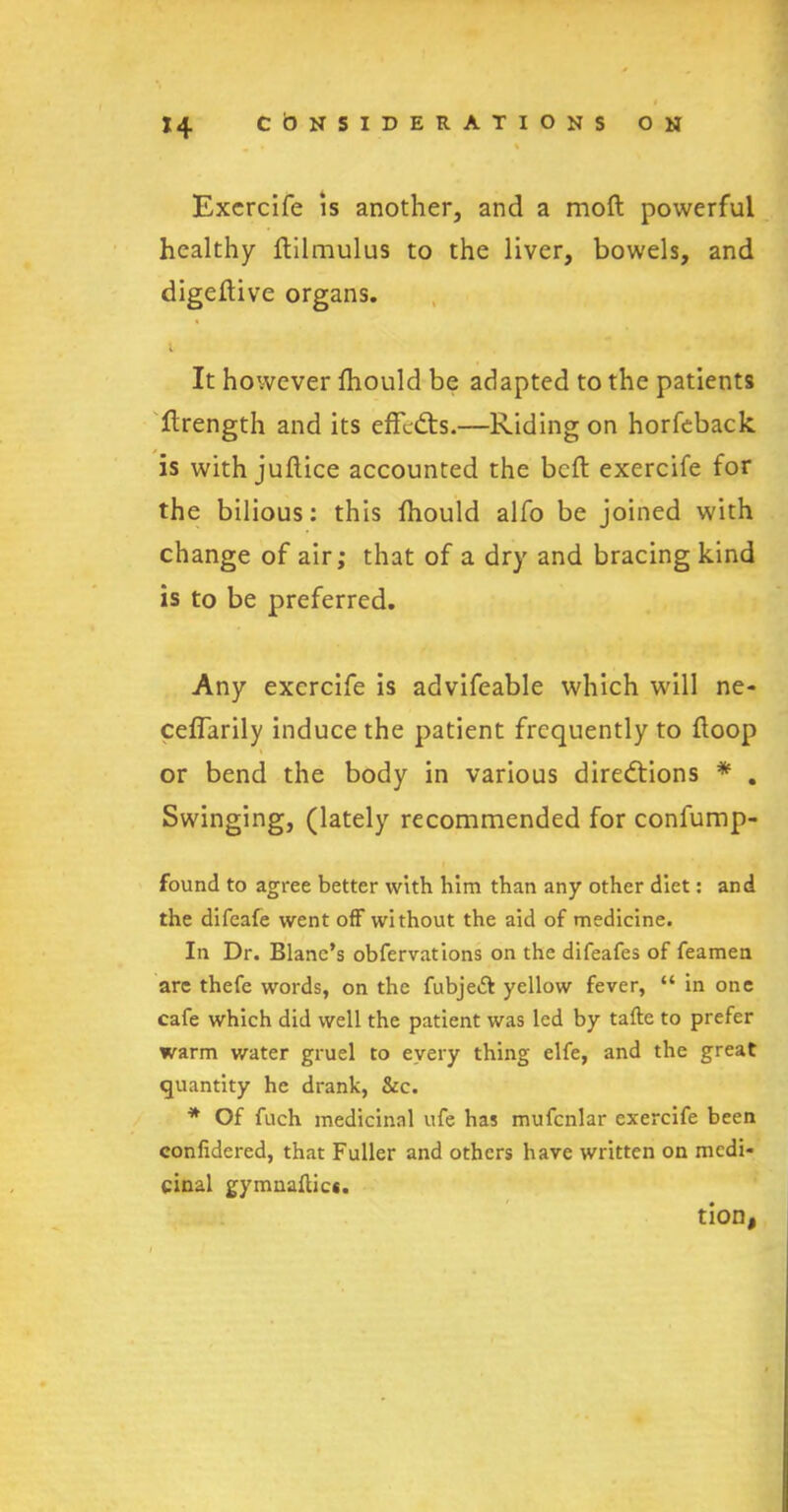 • * ' Excrcife is another, and a moft powerful healthy ftilmulus to the liver, bowels, and digeftive organs. i It however ftiould be adapted to the patients ftrength and its effects.—Riding on horfeback is with juflice accounted the bcft exercife for the bilious: this fhould alfo be joined with change of air; that of a dry and bracing kind is to be preferred. Any excrcife is advifeable which will ne- ceffarily induce the patient frequently to {loop or bend the body in various directions * . Swinging, (lately recommended for confump- found to agree better with him than any other diet: and the difeafe went off without the aid of medicine. In Dr. Blanc’s obfervations on the difeafes of feamen are thefe words, on the fubjeft yellow fever, “ in one cafe which did well the patient was led by tafte to prefer warm water gruel to every thing elfe, and the great quantity he drank, &c. * Of fuch medicinal ufe has mufcnlar exercife been confidcred, that Fuller and others have written on medi- cinal gymnaftic*. tion,