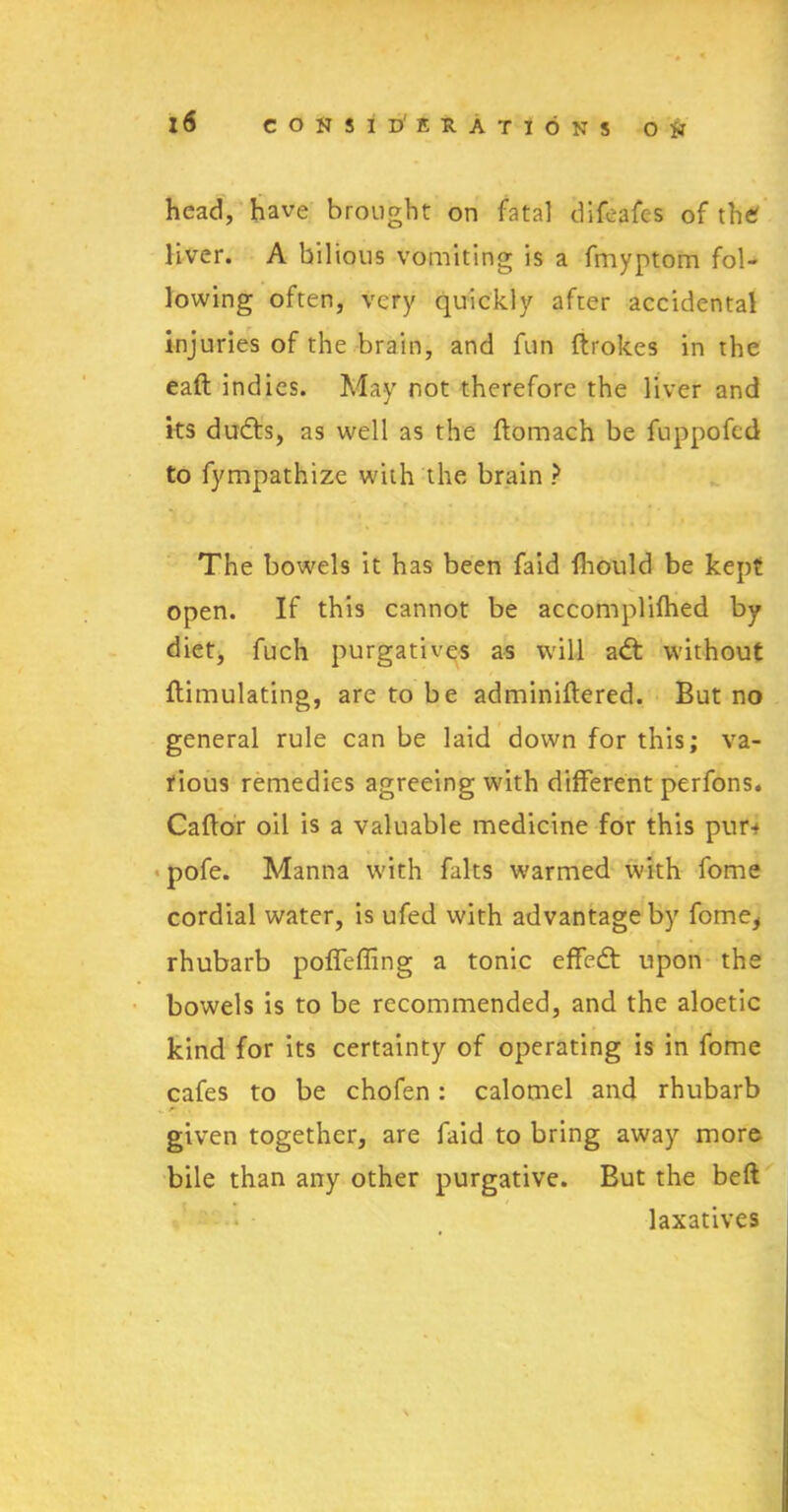 head, have brought on fatal d If cafes of the liver. A bilious vomiting is a fmyptom fol- lowing often, very quickly after accidental injuries of the brain, and fun Strokes in the eaft indies. May not therefore the liver and its dudts, as well as the ftomach be fuppofed to fympathize with the brain ? The bowels it has been faid fhould be kept open. If this cannot be accomplished by diet, fuch purgatives as will adt without ftimulating, are to be adminiftered. But no general rule can be laid down for this; va- rious remedies agreeing with different perfons. Caftor oil is a valuable medicine for this pur-* pofe. Manna with falts warmed with fome cordial water, is ufed with advantage by fome, rhubarb poffeffing a tonic effedt upon the bowels is to be recommended, and the aloetic kind for its certainty of operating is in fome cafes to be chofen: calomel and rhubarb given together, are faid to bring away more bile than any other purgative. But the beft laxatives