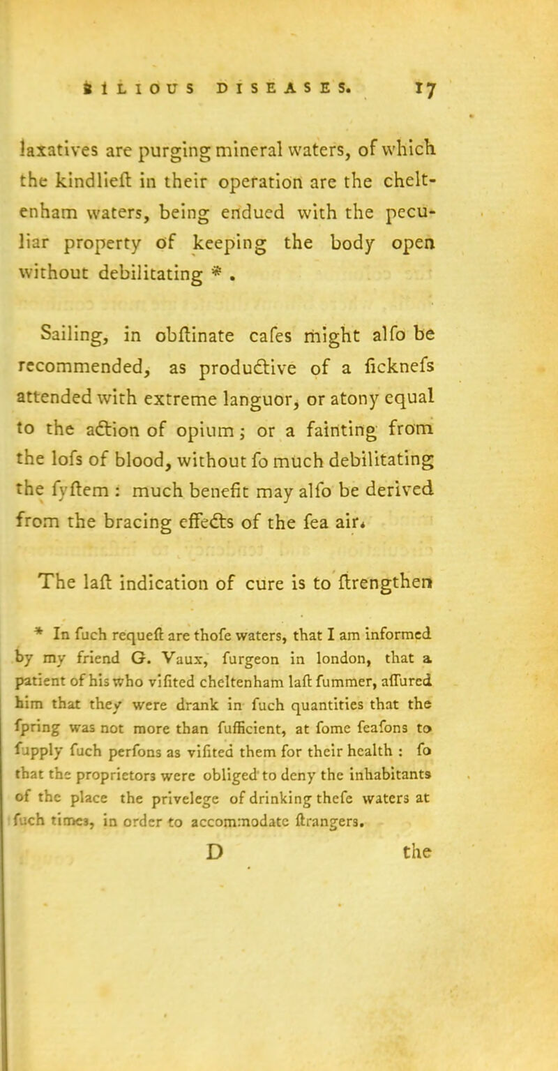 laxatives are purging mineral waters, of which the kindlieft in their operation are the Chelt- enham waters, being endued with the pecu- liar property of keeping the body open without debilitating * . Sailing, in obflinate cafes might alfo be recommended, as productive of a ficknefs attended with extreme languor, or atony equal to the aCtion of opium; or a fainting from the lofs of blood, without fo much debilitating the fyftem : much benefit may alfo be derived from the bracing effeCts of the fea air* The laft indication of cure is to flrengthen * In fuch requeft are thofe waters, that I am informed by my friend G. Vaux, furgeon in london, that a patient of his who vifited Cheltenham lafi: fummer, allured him that they were drank in fuch quantities that the fpring was not more than fufficient, at fome feafons to fupply fuch perfons as vifited them for their health : fo that the proprietors were obliged to deny the inhabitants of the place the privelege of drinking thefe waters at fuch times, in order to accommodate ftrangers.