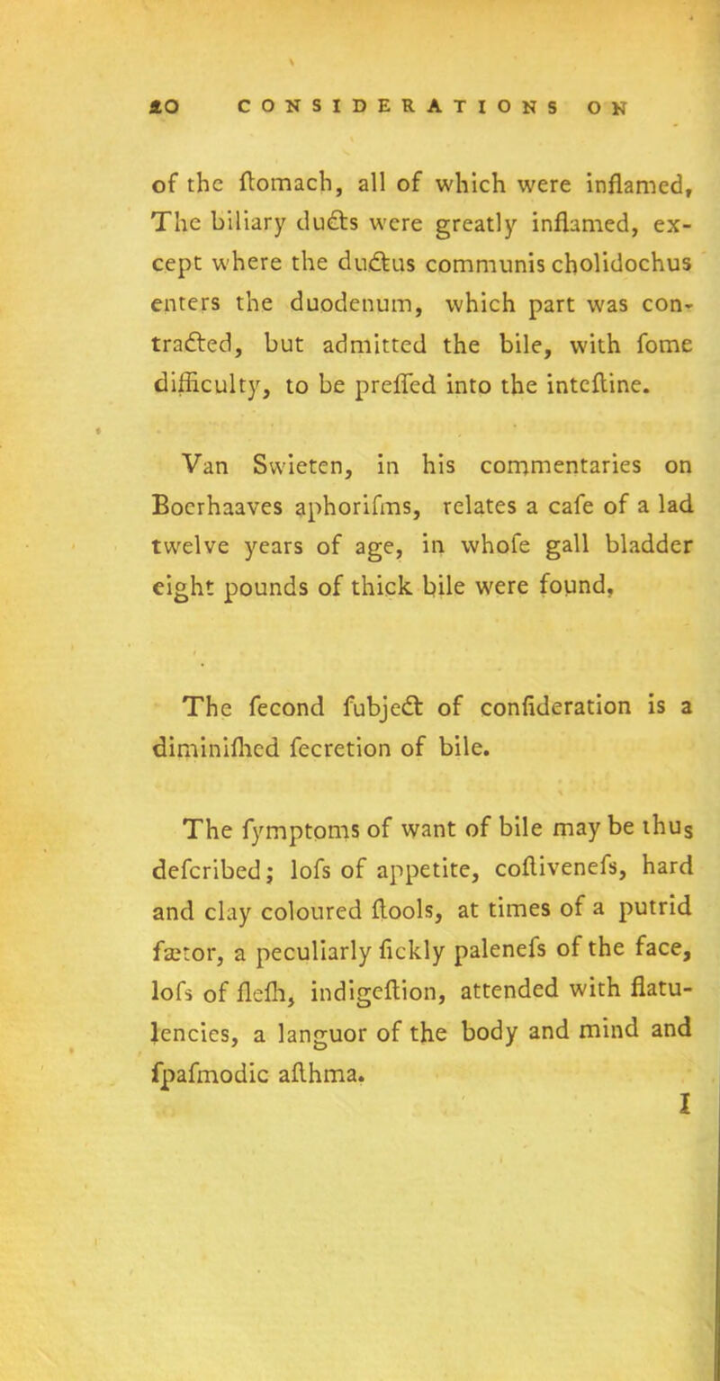 of the ftomach, all of which were inflamed. The biliary dudts were greatly inflamed, ex- cept where the dudfcus communis cholidochus enters the duodenum, which part was con- tracted, but admitted the bile, with fome difficulty, to be preffed into the inteftine. Van Swieten, in his commentaries on Bocrhaaves aphorifms, relates a cafe of a lad twelve years of age, in whofe gall bladder eight pounds of thick bile were found, The fecond fubjeCt of confideration is a diminiffied fecretion of bile. The fymptoms of want of bile may be thus defcribed; lofs of appetite, coflivenefs, hard and clay coloured flools, at times of a putrid factor, a peculiarly fickly palenefs of the face, lofs of fleffi, indigeflion, attended with flatu- lencies, a languor of the body and mind and fpafmodic aflhma. I
