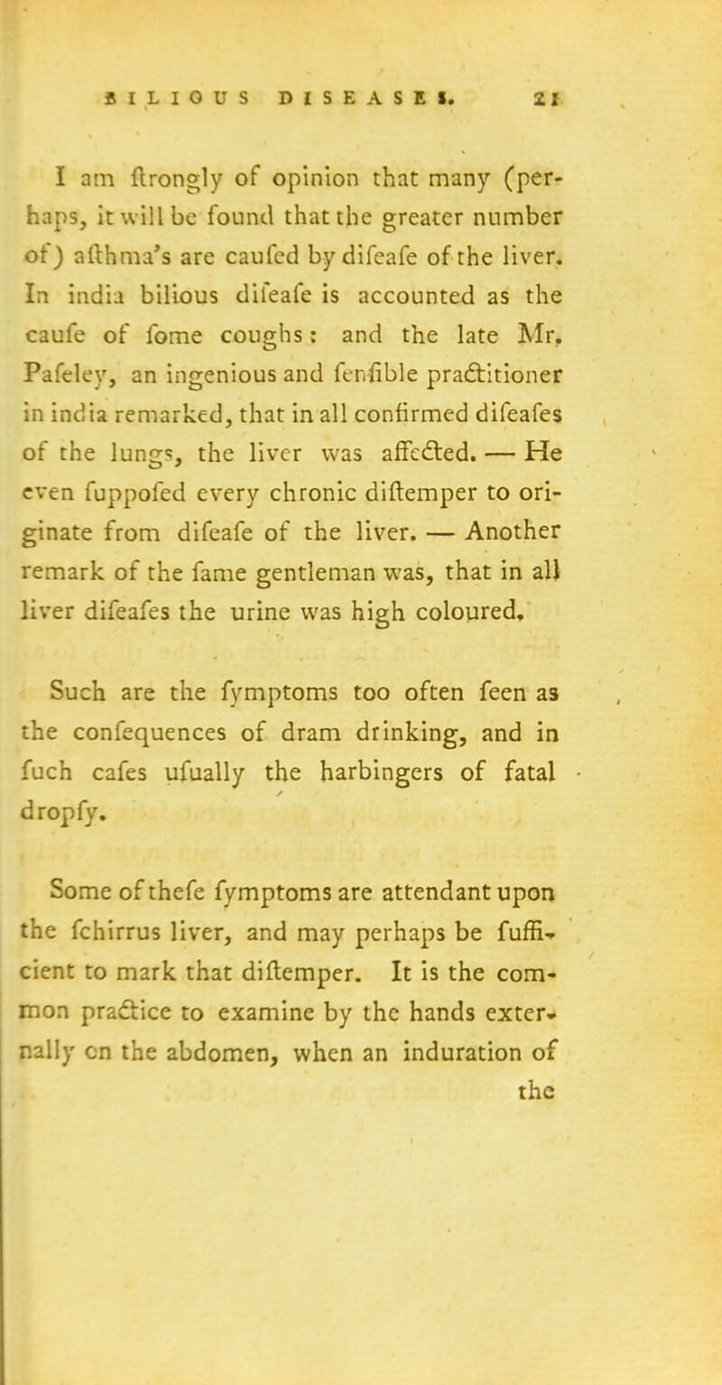 I am ftrongly of opinion that many (per- haps, it will be found that the greater number of) afthma’s are caufed by difeafe of the liver. In india bilious difeafe is accounted as the caufe of fome coughs: and the late Mr. Pafeley, an ingenious and fenfible pradfitioner in india remarked, that in all confirmed difeafes of the lungs, the liver was affedted. — He even fuppofed every chronic diftemper to ori- ginate from difeafe of the liver. — Another remark of the fame gentleman was, that in all liver difeafes the urine was high coloured. Such are the fymptoms too often feen as the confequences of dram drinking, and in fuch cafes ufually the harbingers of fatal - / dropfy. Some of thefe fymptoms are attendant upon the fchirrus liver, and may perhaps be fuffi- cient to mark that diftemper. It is the com- mon pradfice to examine by the hands exter- nally on the abdomen, when an induration of the