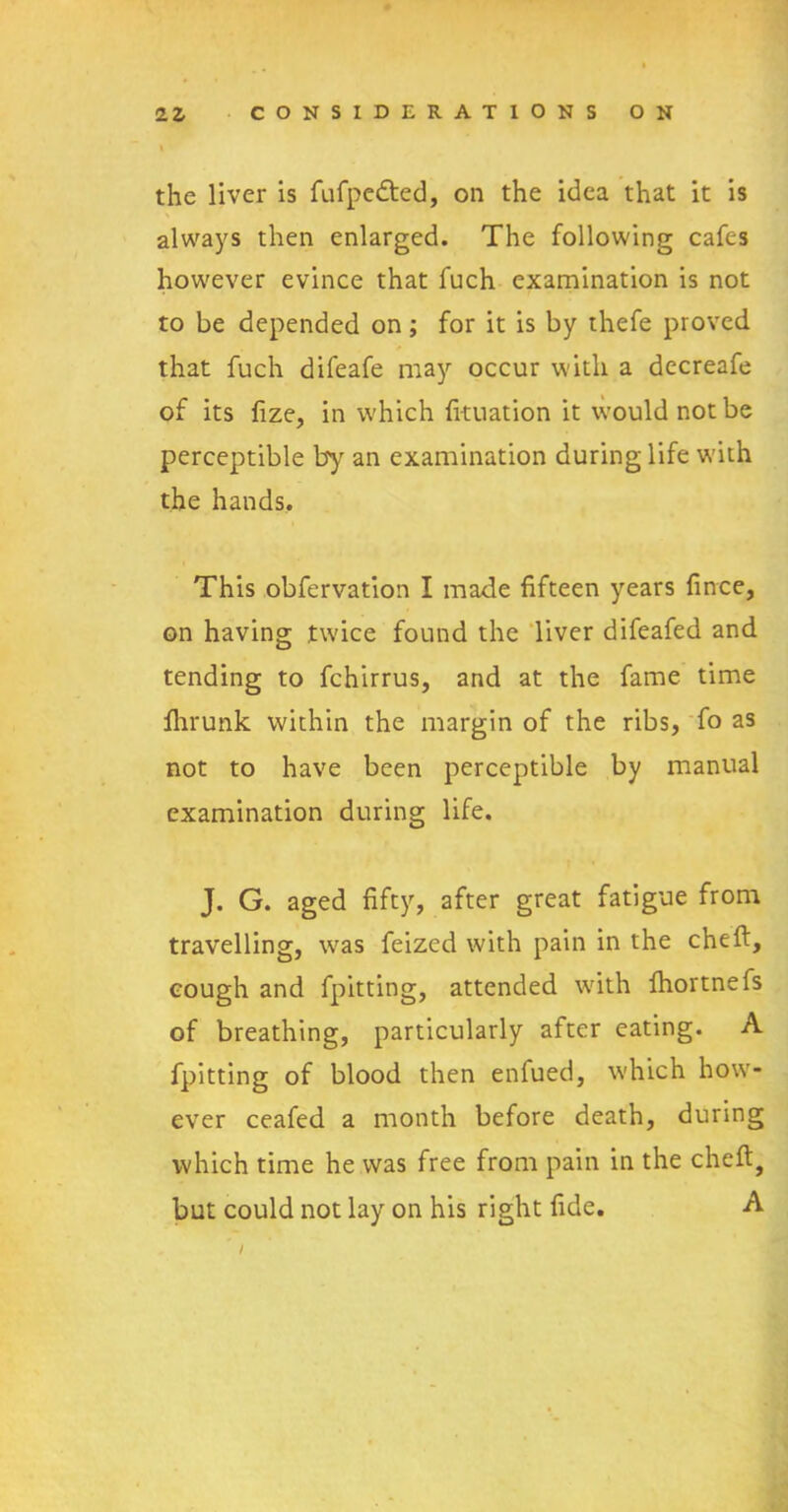 the liver is fufpedted, on the idea that it is always then enlarged. The following cafes however evince that fuch examination is not to be depended on; for it is by thefe proved that fuch difeafe may occur with a decreafe of its fize, in which fi-tuation it would not be perceptible by an examination during life with the hands. This obfervation I made fifteen years fince, on having twice found the liver difeafed and tending to fchirrus, and at the fame time fhrunk within the margin of the ribs, fo as not to have been perceptible by manual examination during life. J. G. aged fifty, after great fatigue from travelling, was feized with pain in the cheft, cough and fpitting, attended with ihortnefs of breathing, particularly after eating. A fpitting of blood then enfued, w'hich how- ever ceafed a month before death, during which time he was free from pain in the cheft, but could not lay on his right fide. A
