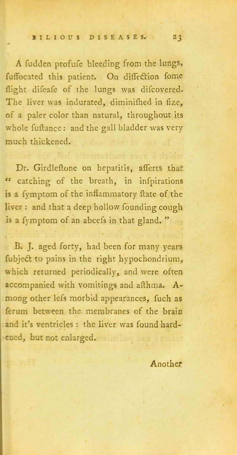 A fudden profufe bleeding from the lungs, fuffocated this patient. On difle&ion fome flight difeafe of the lungs was difcovered. The liver was indurated, diminifhed in fize, of a paler color than natural, throughout its whole fuftance: and the gall bladder was very- much thickened. Dr. Girdleftone on hepatitis, afferts that “ catching of the breath, in infpirations is a fymptom of the inflammatory flate of the liver : and that a deep hollow founding cough is a fymptom of an abcefs in that gland. ” B. J. aged forty, had been for many years fubject to pains in the right hypochondrium, which returned periodically, and were often accompanied with vomitings and afthma. A- mong other lefs morbid appearances, fuch as ferum between the membranes of the brain and it’s ventricles : the liver was found hard- ened, but not enlarged. Another
