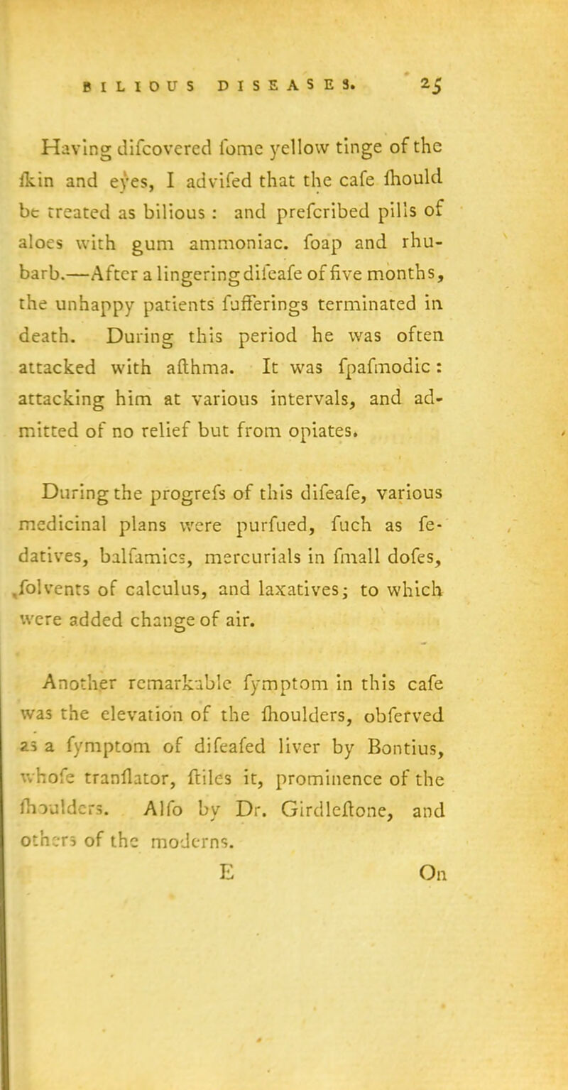 Having difcovered fome yellow tinge of the ikin and eyes, I advifed that the cafe Ihould be treated as bilious : and prefcribed pills of aloes with gum ammoniac, foap and rhu- barb.—After a lingering diieafe of five months, the unhappy patients fufferings terminated in death. During this period he was often attacked with afthma. It was fpafmodic: attacking him at various intervals, and ad- mitted of no relief but from opiates. During the progrefs of this difeafe, various medicinal plans were purfued, fuch as fe- datives, balfamics, mercurials in fmall dofes, ,folvents of calculus, and laxatives; to which were added change of air. Another remarkable fymptom in this cafe was the elevation of the fiioulders, obferved as a fymptom of difeafed liver by Bontius, whofe tranflator, ftiles it, prominence of the Jhoulders. Alfo by Dr. Girdleftone, and others of the moderns. E On