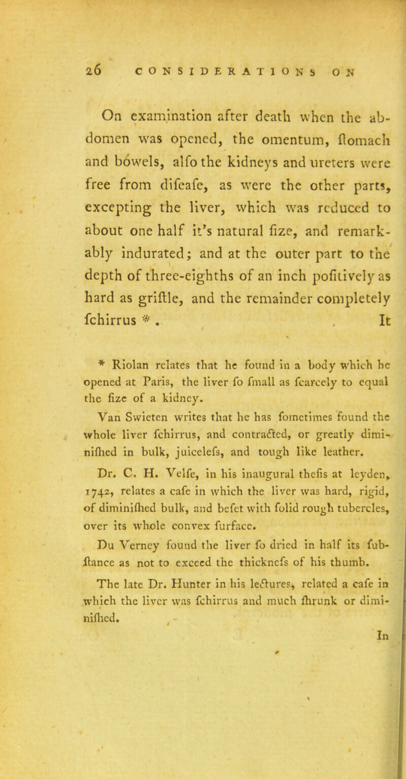 On examination after death when the ab- t domen was opened, the omentum, ftomach and bowels, alfothe kidneys and ureters were free from difeafe, as were the other parts, excepting the liver, which was reduced to about one half it’s natural fize, and remark- ably indurated; and at the outer part to the depth of three-eighths of an inch pofitivelyas hard as griftle, and the remainder completely fchirrus * . , It * Riolan relates that he found in a body which he opened at Paris, the liver fo fmall as fcarcely to equal the fize of a kidney. Van Svvieten writes that he has fometimes found the whole liver fchirrus, and contra&cd, or greatly dimi- nifhed in bulk, juicelefs, and tough like leather. Dr. C. H. Velfe, in his inaugural thefis at lcyden, 1742, relates a cafe in which the liver was hard, rigid, of diminifhed bulk, and befet with folid rough tubercles, over its whole convex furface. Du Verney found the liver fo dried in half its fub- ftance as not to exceed the thickncfs of his thumb. The late Dr. Hunter in his lectures, related a cafe in which the liver was fchirrus and much fhrunk or dimi- nifhed. In