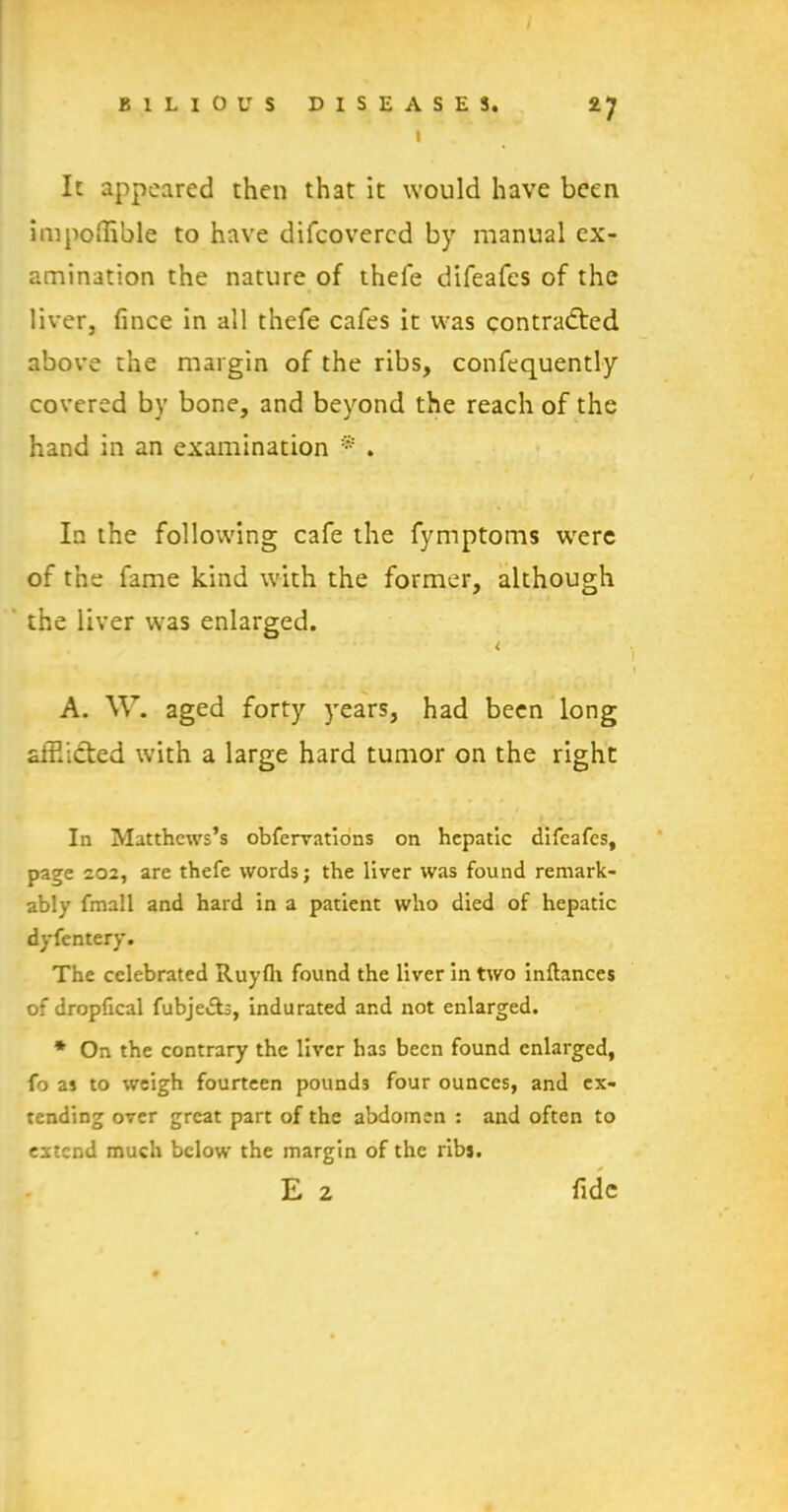 I It appeared then that it would have been impoffible to have difeovered by manual ex- amination the nature of thefe difeafes of the liver, fince in all thefe cafes it was contracted above the margin of the ribs, confequently covered by bone, and beyond the reach of the hand in an examination * . In the following cafe the fymptoms were of the fame kind with the former, although the liver was enlarged. < A. W. aged forty years, had been long affiiCted with a large hard tumor on the right In Matthews’s obfervations on hepatic difeafes, page 202, are thefe words; the liver was found remark- ably fmall and hard in a patient who died of hepatic dyfentery. The celebrated Ruyfli found the liver in two inftances of dropfical fubje&s, indurated and not enlarged. * On the contrary the liver has been found enlarged, fo as to weigh fourteen pounds four ounces, and ex- tending over great part of the abdomen : and often to extend much below the margin of the ribs. E 2 fide