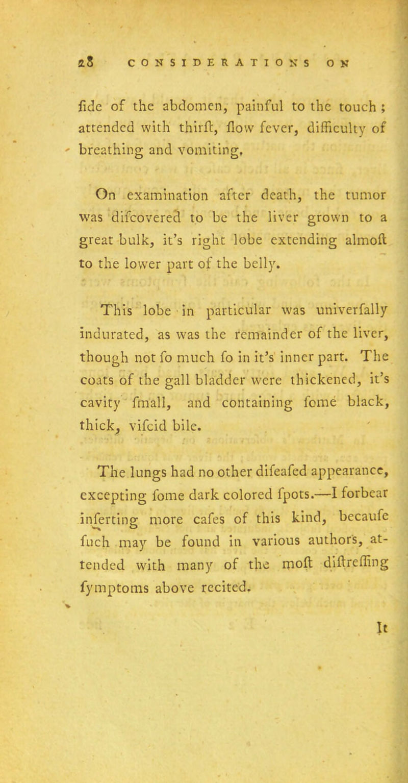 fide of the abdomen, painful to the touch ; attended with thirft, flow fever, difficulty of - breathing and vomiting, On examination after death, the tumor was difeovered to be the liver grown to a great bulk, it’s right lobe extending almoft to the lower part of the belly. This lobe in particular was univerfally indurated, as was the remainder of the liver, though not fo much fo in it’s inner part. The coats of the gall bladder were thickened, it’s cavity frriall, and containing feme black, thick, vifeid bile. The lungs had no other difeafed appearance, excepting fome dark colored fpots.—I forbear inferting more cafes of this kind, becaufe fuch may be found in various authors, at- tended with many of the molt difireffing fymptoms above recited. It