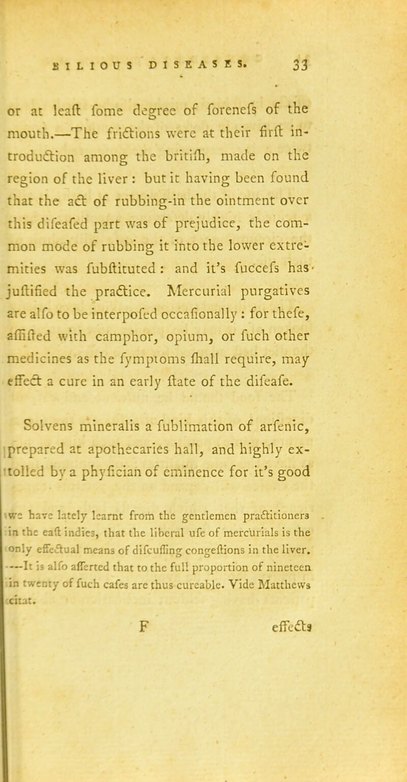 or at lead fome degree of forenefs of the mouth.—The frictions were at their fird in- troduction among the britifti, made on the region of the liver : but it having been found that the act of rubbing-in the ointment over this difeafed part was of prejudice, the com- mon mode of rubbing it into the lower extre- mities was fubdituted : and it’s fuccefs has- jultified the practice. Mercurial purgatives are alfo to be interpofed occafionally : for thefe, affided with camphor, opium, or fuch other medicines as the fymptoms fhall require, may effect a cure in an early date of the difeafe. Solvens mineralis a fublimation of arfenic, prepared at apothecaries hall, and highly ex- tolled by a phy.fician of eminence for it’s good we have lately learnt from the gentlemen pra&itioners in the eaft indies, that the liberal ufe of mercurials is the only effectual means of difeufling congeflions in the liver. —It is alfo aflerted that to the full proportion of nineteen in twenty of fuch cafes arc thus cureable. Vide Matthews citat. F effeCts