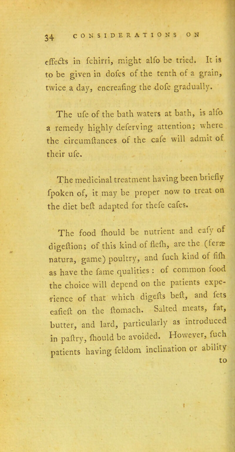 effe&s in fchirri, might alfo be tried. It is to be given in dofes of the tenth of a grain, twice a day, encreafmg the dofe gradually. The ufe of the bath waters at bath, is alfo a remedy highly deferving attention; where the circumflances of the cafe will admit of their ufe. # The medicinal treatment having been briefly fpoken of, it may be proper now to treat on the diet befb adapted for thefe cafes. The food fhould be nutrient and eafy of digeftion; of this kind of flefh, are the (feite natura, game) poultry, and fuch kind of fifli as have the fame qualities : of common food the choice will depend on the patients expe- rience of that which digefls beft, and fets eafiefl on the ftomach. Salted meats, fat, butter, and lard, particularly as introduced in paftry, fhould be avoided. However, fuch patients having fel'dom inclination or ability to i