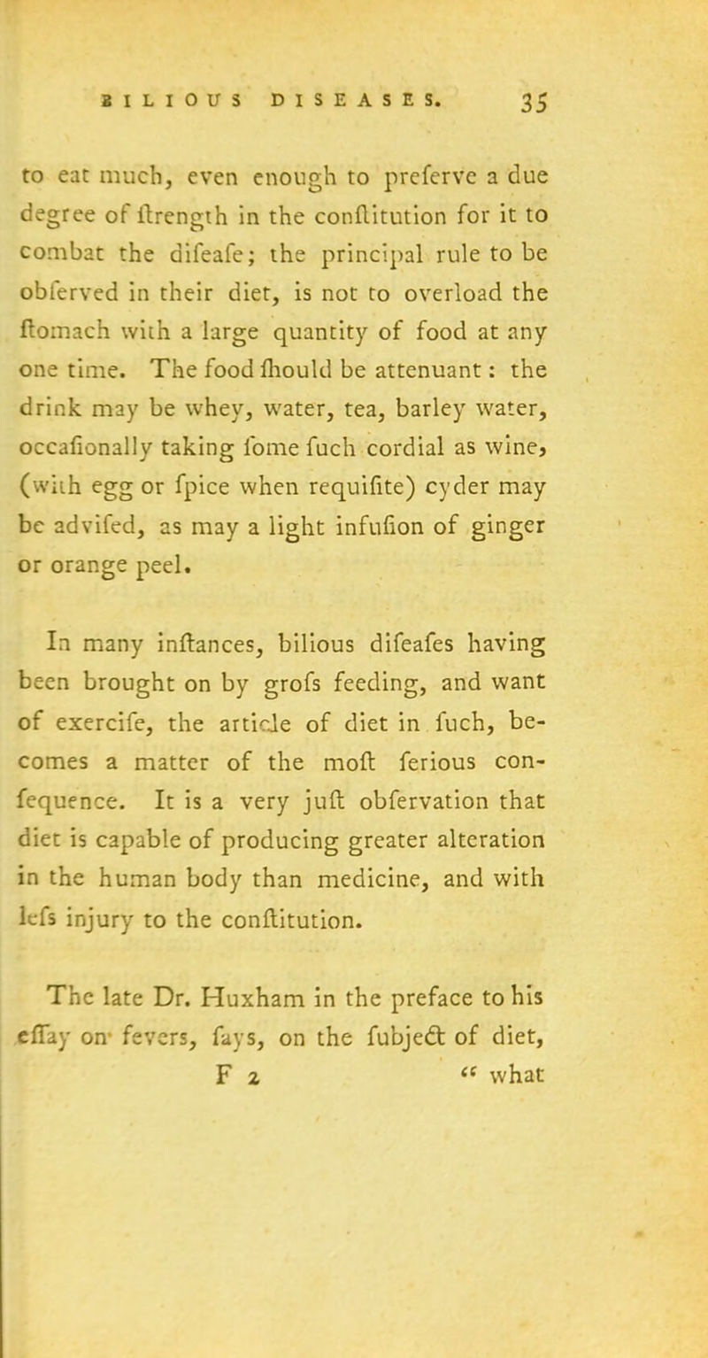 to eat much, even enough to prefervc a due degree of ftrength in the conflitution for it to combat the difeafe; the principal rule to be obferved in their diet, is not to overload the flomach with a large quantity of food at any one time. The foodfhould be attenuant: the drink may be whey, water, tea, barley water, occafionally taking fome fuch cordial as wine, (with egg or fpice when requifite) cyder may be advifed, as may a light infufion of ginger or orange peel. In many inftances, bilious difeafes having been brought on by grofs feeding, and want of exercife, the article of diet in fuch, be- comes a matter of the moft ferious con- fequence. It is a very juft observation that diet is capable of producing greater alteration in the human body than medicine, and with lefs injury to the conflitution. The late Dr. Huxham in the preface to his efiay on* fevers, fays, on the fubjedt of diet, F 2 <e what