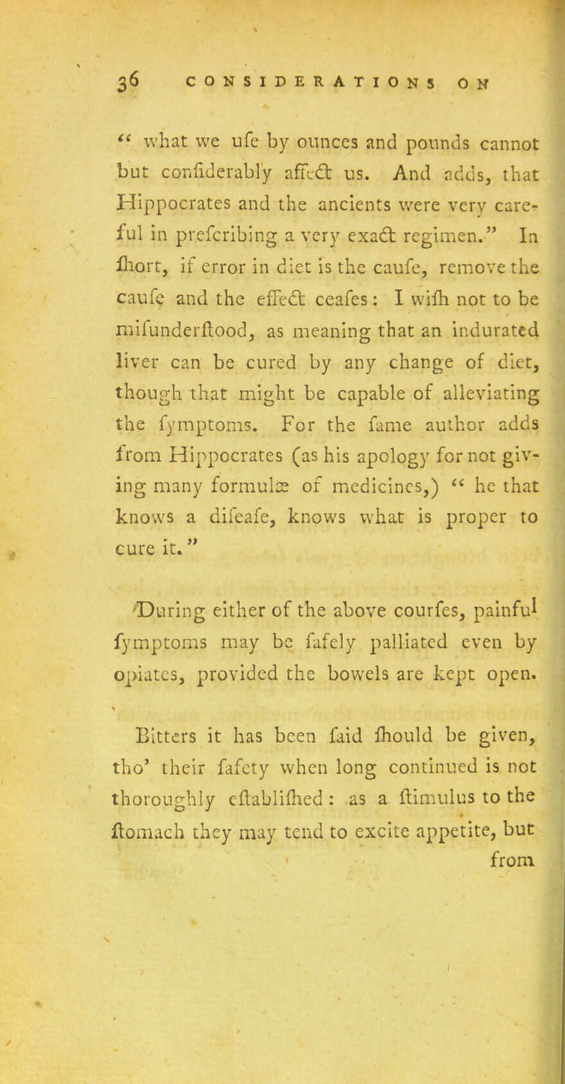 % “ what we ufe by ounces and pounds cannot but confiderabl'y affect us. And adds, that Hippocrates and the ancients were very care- ful in prefcribing a very exadt regimen.” In fhort, if error in diet is the caufe, remove the caufe and the efFedt ceafes: I vvifh not to be miiunderftood, as meaning that an indurated liver can be cured by any change of diet, though that might be capable of alleviating the fymptoms. For the fame author adds from Hippocrates (as his apology for not giv- ing many formulae of medicines,) “ he that knows a difeafe, knows what is proper to cure it. ” 'During either of the above courfes, painful fymptoms may be fafely palliated even by opiates, provided the bowels are kept open. \ Bitters it has been faid fhould be given, tho’ their fafety when long continued is not thoroughly eflablifhed : as a flimulus to the ftomach they may tend to excite appetite, but from