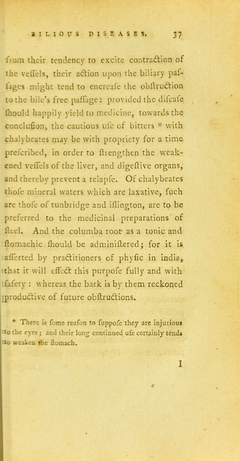 from their tendency to excite contraction of the veffels, their aCtion upon the biliary paf- ligcs might tend to encreale ihe obltruCtion to the bile’s free paffage: provided the difeale Ihould happily yield to medicine, towards the conclusion, the cautious ule of bitters with chalybeates may be with propriety for a time preferibed, in order to ftrengthen the weak- ened veffels of the liver, and digeftive organs, and thereby prevent a relapfe. Of chalybeates thofe mineral waters which are laxative, fuch are thofe of tunbridge and iflington, are to be preferred to the medicinal preparations of flcel. And the columba root as a tonic and ftomachic fliould be adminiftered; for it is afferted by practitioners cf phyfic in india, that it will effect this purpofe fully and with fafety : whereas the bark is by them reckoned productive of future obftruCtions. * There is fome reafon to fuppofe they are injurious to the eyes; and their long continued ufe certainly tends to weaken fhe ftomach. I 4