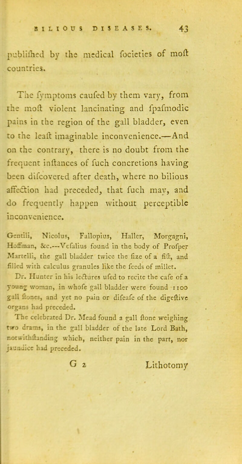 publifhed by the medical focieties of mod: countries. The fymptoms caufed by them vary, from the mod violent lancinating and fpafmodic pains in the region of the gall bladder, even to the lead imaginable inconvenience.—And on the contrary, there is no doubt from the frequent indances of fuch concretions having been difeovertd after death, where no bilious affection had preceded, that fuch may, and do frequently happen without perceptible inconvenience. Gentili, Nicolus, Fallopius, Haller, Morgagni, Hoffman, &c.—-Vefalius found in the body of Profper Martelli, the gall bladder twice the fize of a fid, and filled with calculus granules like the feeds of millet. Dr. blunter in his lectures ufed to recite the cafe of a young woman, in whofe gall bladder were found noo gall frones, and yet no pain or difeafe of the digeftive organs had preceded. The celebrated Dr. Mead found a gall done weighing two drams, in the gall bladder of the late Lord Bath, notwithdanding which, neither pain in the part, nor jaundice had preceded. G 2 Lithotomy /