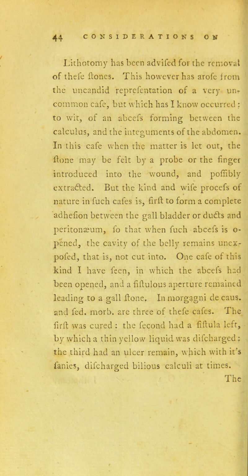 Lithotomy has been advifed for the removal of thefe Hones. This however has arofe from the imeandid reprefentation of a very un- common cafe, but which has I know occurred : to wit, of an abcefs forming between the calculus, and the integuments of the abdomen. In this cafe when the matter is let out, the Hone may be felt by a probe or the finger introduced into the wound, and pofiibly extracted. But the kind and wife procefs of nature in fuch cafes is, firfl to form a complete adhefion between the gall bladder or dufts and peritonaeum, fo that when fuch abcefs is o- pened, the cavity of the belly remains unex- pofed, that is, not cut into. One cafe of this kind I have feen, in which the abcefs had been opened, and a fifiulous aperture remained leading to a gall Hone. In morgagni de caus. and fed. morb. arc three of thefe cafes. The firfi was cured : the fecond had a fifiula left, by which a thin yellow liquid wras difeharged : the third had an ulcer remain, which with it's fanies, difeharged bilious calculi at times. The