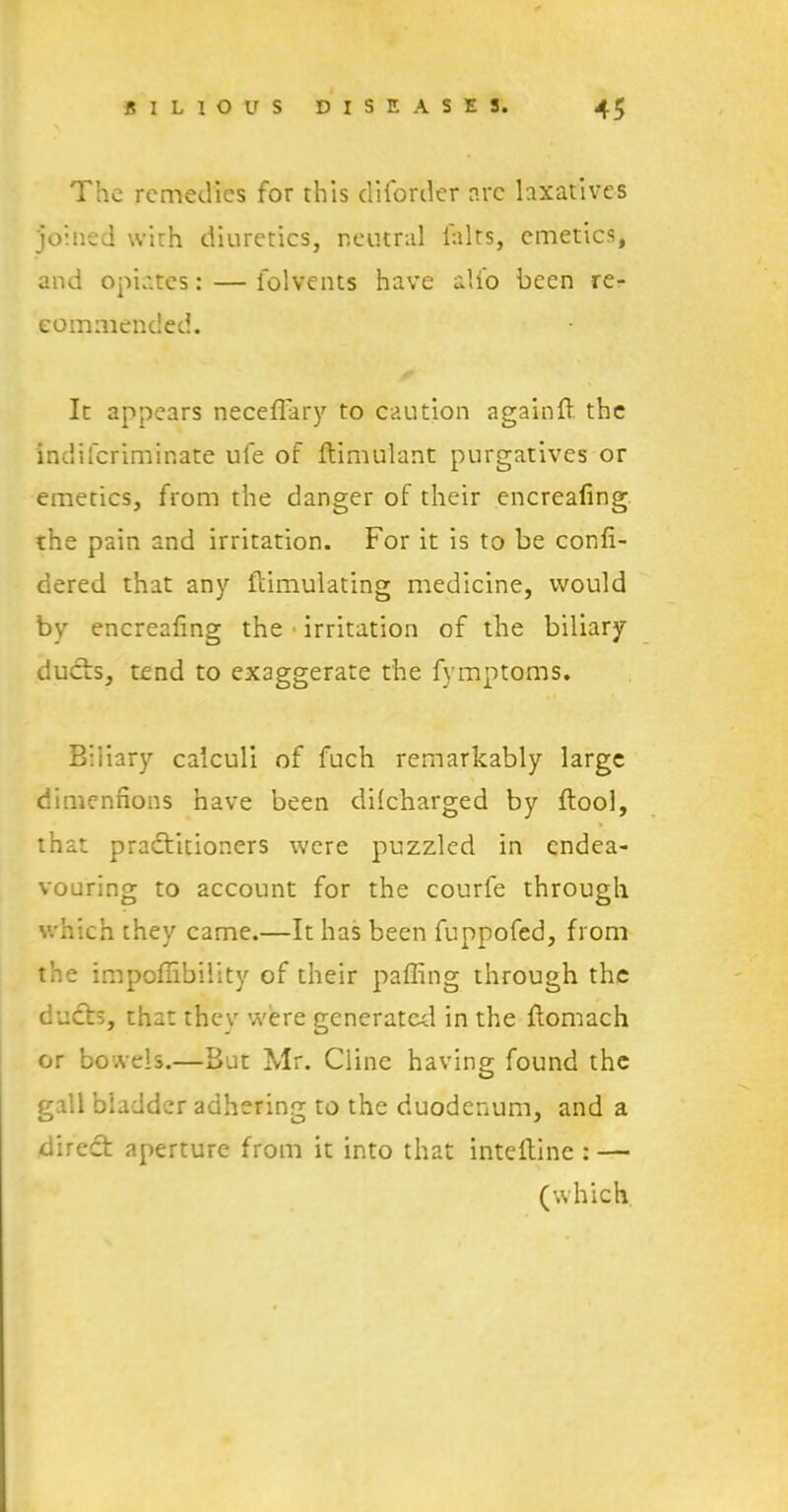 The remedies for this disorder arc laxatives joined with diuretics, neutral lalts, emetics, and opiates: — folvents have alio been re- commended. It appears neceffary to caution againft the indiferiminate ufe of ftimulant purgatives or emetics, from the danger of their encreafing the pain and irritation. For it is to be confi- dered that any Simulating medicine, would by encreafing the irritation of the biliary ducts, tend to exaggerate the fymptoms. Biliary calculi of fuch remarkably large dimennons have been dilcharged by ftool, that practitioners were puzzled in endea- vouring to account for the courfe through which they came.—It has been fuppofed, from the impoffibility of their palling through the ducts, that they were generated in the ftomach or bowels.—But Mr. Cline having found the gall bladder adhering to the duodenum, and a direct aperture from it into that inteltinc : — (which
