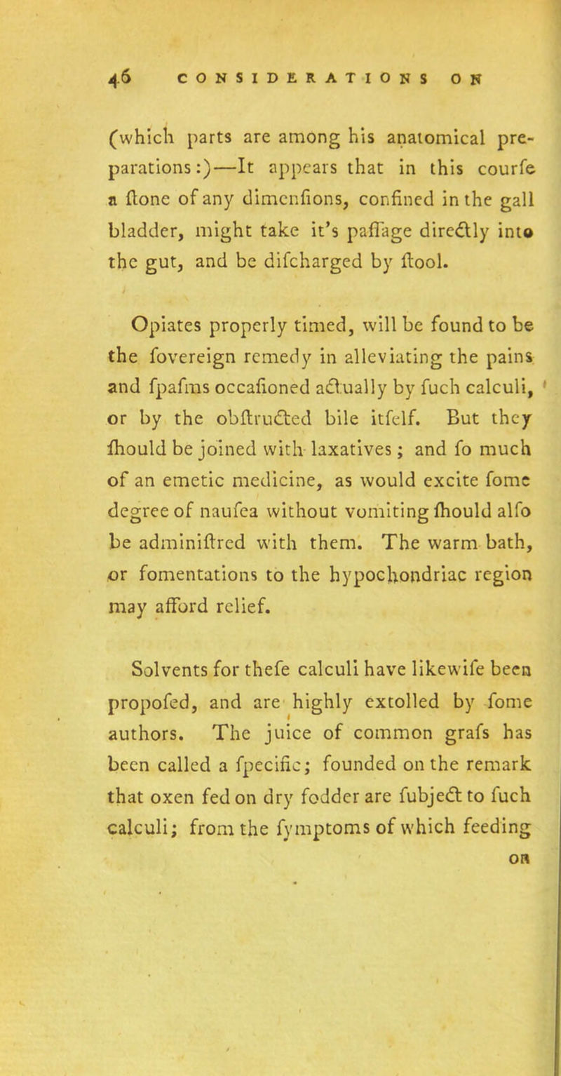 (which parts are among his anatomical pre- parations:)—It appears that in this courfe a Hone of any dimenfions, confined in the gall bladder, might take it’s paflage diredlly into the gut, and be difeharged by flool. / Opiates properly timed, will be found to be the fovereign remedy in alleviating the pains and fpafms occafioned adlually by fuch calculi, or by the obflrudtcd bile itfelf. But they fhould be joined with laxatives; and fo much of an emetic medicine, as would excite fomc degree of naufea without vomiting fhould alfo be adminiftred with them. The warm bath, or fomentations to the hypochondriac region may afford relief. Solvents for thefe calculi have likewife been propofed, and are highly extolled by fome authors. The juice of common grafs has been called a fpecific; founded on the remark that oxen fed on dry fodder are fubjedtto fuch calculi; from the fymptoms of which feeding on