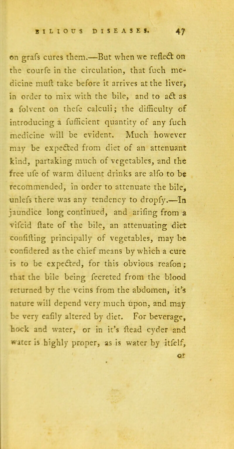 on grafs cures them.—But when we reflect on the courfe in the circulation, that fuch me- dicine mull take before it arrives at the liver, in order to mix with the bile, and to adt as a folvent on thefe calculi; the difficulty of introducing a fufficient quantity of any fuch medicine will be evident. Much however may be expedted from diet of an attenuant kind, partaking much of vegetables, and the free ule of warm diluent drinks are alfo to be recommended, in order to attenuate the bile, unlefs there was any tendency to dropfy.—In jaundice long continued, and arifing from a vifcid ftate of the bile, an attenuating diet confining principally of vegetables, may be confidered as the chief means by which a cure is to be expedted, for this obvious reafon ; that the bile being fecreted from the blood returned by the veins from the abdomen, it’s nature will depend very much upon, and may be very eafily altered by diet. For beverage, hock and water, or in it’s Head cyder and water is highly proper, as is water by itfelf, or