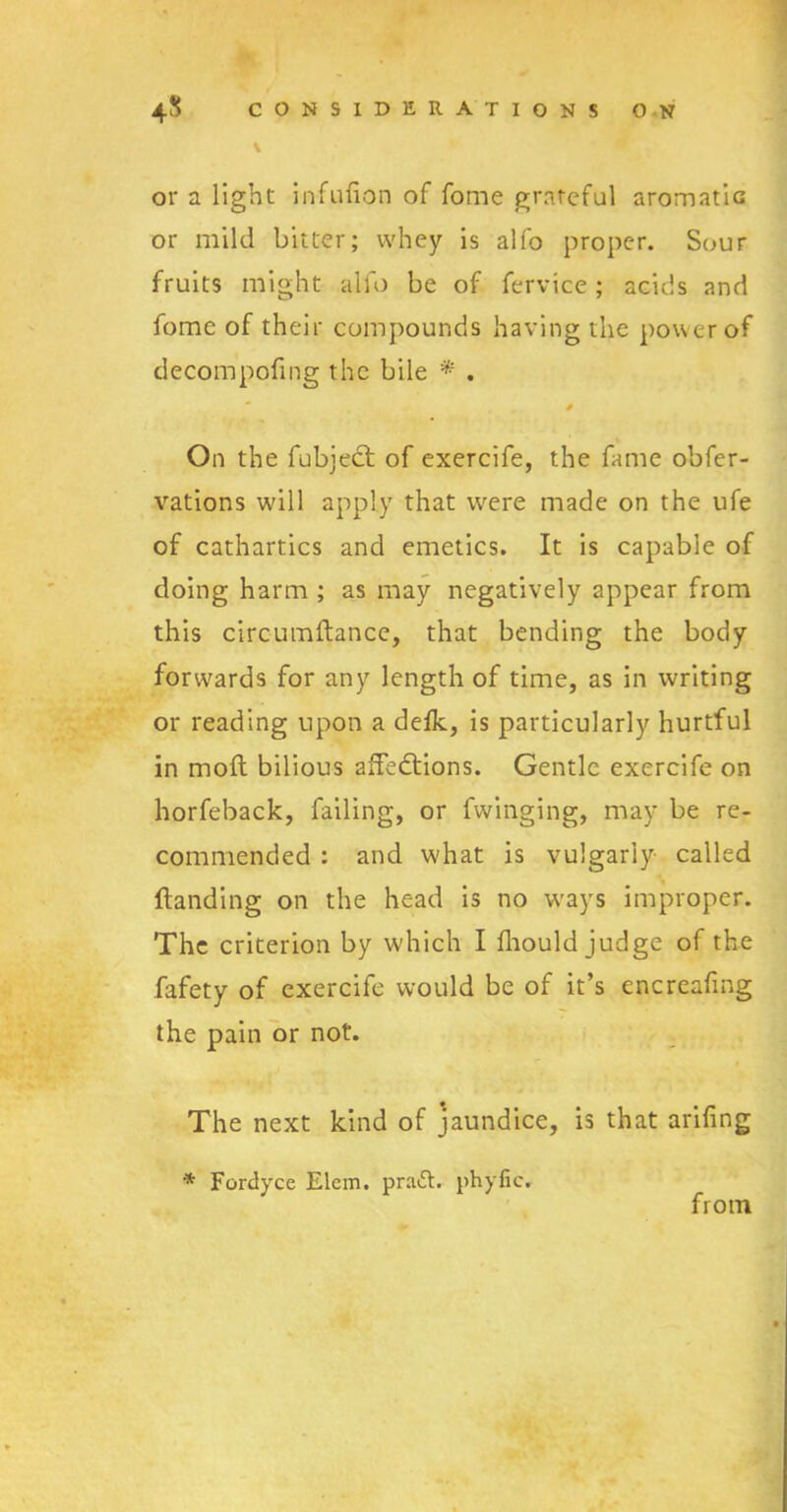 \ or a light infulion of fome grateful aromatic or mild bitter; whey is alfo proper. Sour fruits might alfo be of fervice ; acids and fomc of their compounds having the power of decompofing the bile * . On the fubject of exercife, the fame obfer- vations will apply that were made on the ufe of cathartics and emetics. It is capable of doing harm ; as may negatively appear from this circumflance, that bending the body forwards for any length of time, as in writing or reading upon a defk, is particularly hurtful in molt bilious afFedtions. Gentle exercife on horfeback, failing, or fwinging, may be re- commended : and what is vulgarly called (landing on the head is no ways improper. The criterion by which I fhould judge of the fafety of exercife would be of it’s encreafing the pain or not. The next kind of jaundice, is that ariling * Fordyce Elem. pra£t. phyfic. from