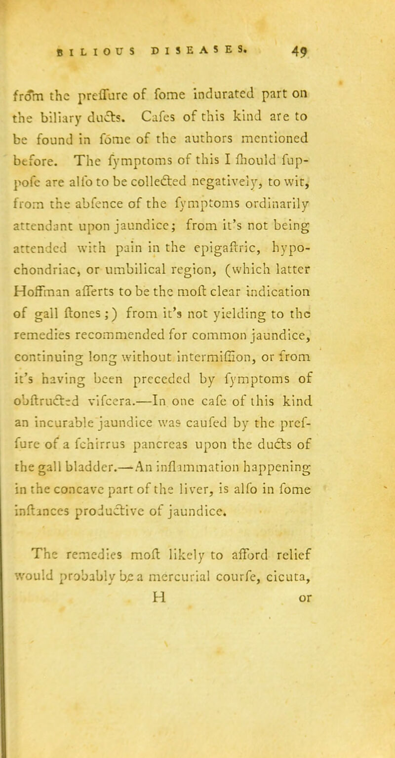 frffm the preffure of fome indurated part on the biliary duds. Cafes of this kind are to be found in fome of the authors mentioned before. The fymptoms of this I fhould fup- pofe are alio to be collected negatively* to wit, from the abfence of the fymptoms ordinarily attendant upon jaundice; from it’s not being attended with pain in the epigaftric, hypo- chondriac, or umbilical region, (which latter Hoffman afferts to be the mod clear indication of gall dones ;) from it’s not yielding to the remedies recommended for common jaundice, continuing long without intermiffion, or from it’s having been preceded by fymptoms of obdruettd vifeera.—In one cafe of this kind an incurable jaundice was caufed by the pref- fure of a fchirrus pancreas upon the ducts of the gall bladder.—An inflammation happening- in the concave part of the liver, is alfo in fome indances productive of jaundice. The remedies mod likely to afford relief would probably be a mercurial courfe, cicuta, H or