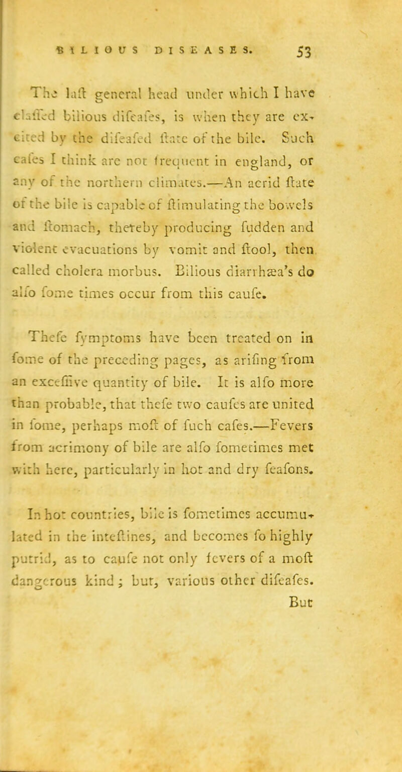 The lad general head under which I have flailed bilious difeafes, is when they are ex- cited by the difeafed ftate of the bile. Such caies I think are not frequent in england, or any of the northern climates.—An acrid ftate or the bile is capable of ftimulating the bowels and ftomach, thereby producing fudden and violent evacuations by vomit and ftool, then called cholera morbus. Bilious diarrhea's do alio fome times occur from this caufe. Thefe fymptoms have been treated on in fome of the preceding pages, as arifing from an exceffive quantity of bile. It is alfo more than probable, that thele two caufes are united in l'ome, perhaps moft of fuch cafes.—Fevers from acrimony of bile are alfo fomerimes met with here, particularly in hot and dry feafons. In hot countries, bile is fometimes accumu* lated in the inteflines, and becomes fo highly putrid, as to caufe not only fevers of a moft dangerous kind; bur, various other difeafes. But