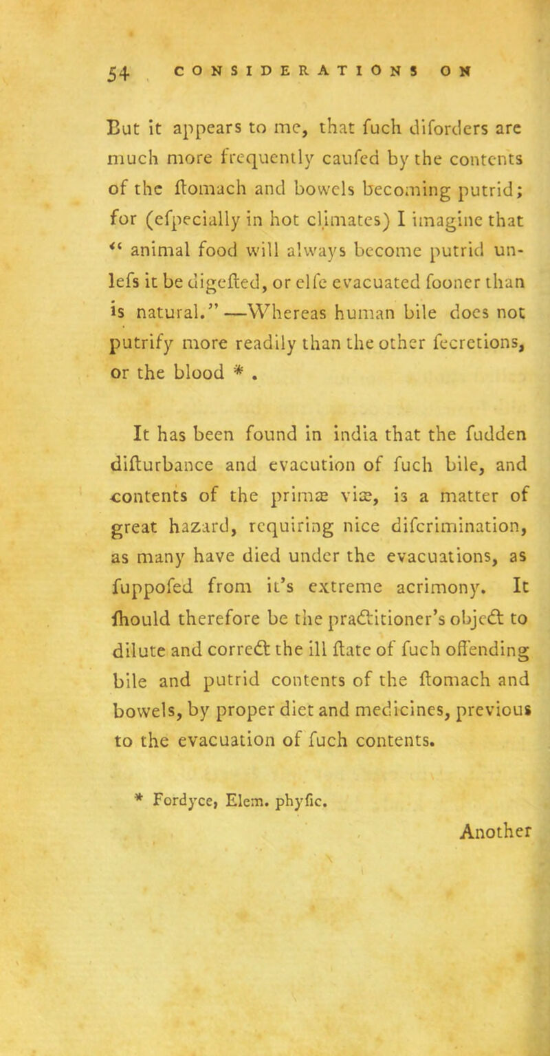 But it appears to me, that fuch diforders are much more frequently caufea by the contents of the ftomach and bowels becoming putrid; for (efpecially in hot climates) I imagine that <l animal food will always become putrid un- lefs it be digefled, or elfe evacuated fooner than is natural.”—Whereas human bile does not putrify more readily than the other feeretions, or the blood * . It has been found in india that the fudden difturbance and evacution of fuch bile, and ■contents of the primae vis, is a matter of great hazard, requiring nice diferimination, as many have died under the evacuations, as fuppofed from it’s extreme acrimony. It fhould therefore be the pradlitioner’s objedt to dilute and corredt the ill {late of fuch offending bile and putrid contents of the ilomach and bowels, by proper diet and medicines, previous to the evacuation of fuch contents. * Fordyce, Elem. phyfic. Another