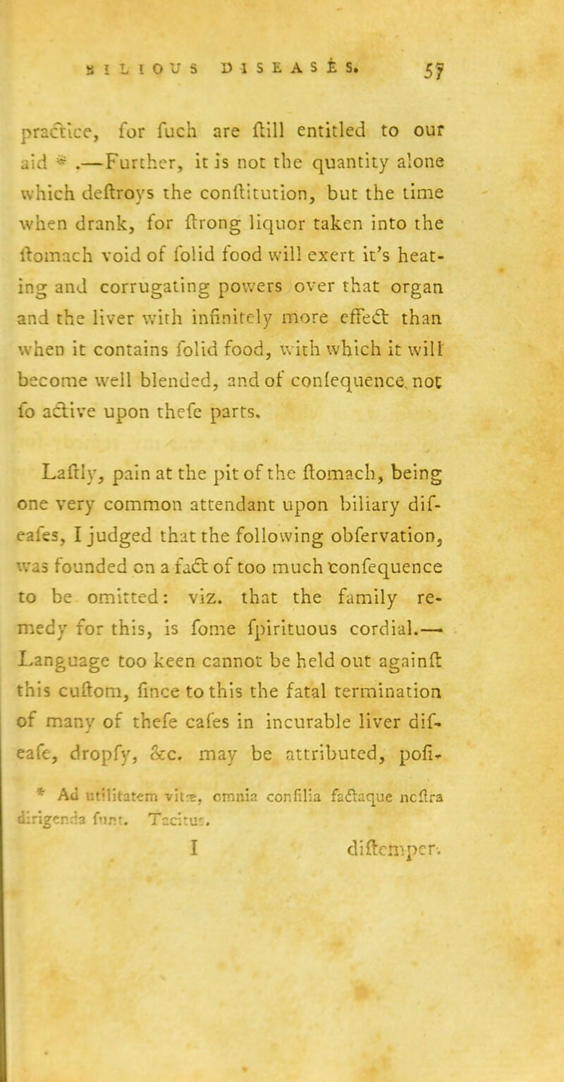 practice, for fuch are ftill entitled to our aid * .—Further, it is not the quantity alone which deftroys the conftitution, but the time when drank, for ftrong liquor taken into the ftomach void of folid food will exert it’s heat- ing and corrugating powers over that organ and the liver with infinitely more effedt than when it contains folid food, with which it will become well blended, and of conlequence, not fo adtive upon thefe parts. Laftly, pain at the pit of the ftomach, being one very common attendant upon biliary dif- eales, I judged that the following obfervation, was founded on a fadt of too much 'confequence to be omitted: viz. that the family re- medy for this, is fome fpirituous cordial.— Language too keen cannot be held out againft this cuftom, fince to this the fatal termination of many of thefe cafes in incurable liver dif- eafe, dropfy, &c. may be attributed, pofi- * Ad utilitatem vitr^, omnia confilia fa&aque ncftra dirigenda font. Tccitu:. I diftemper.
