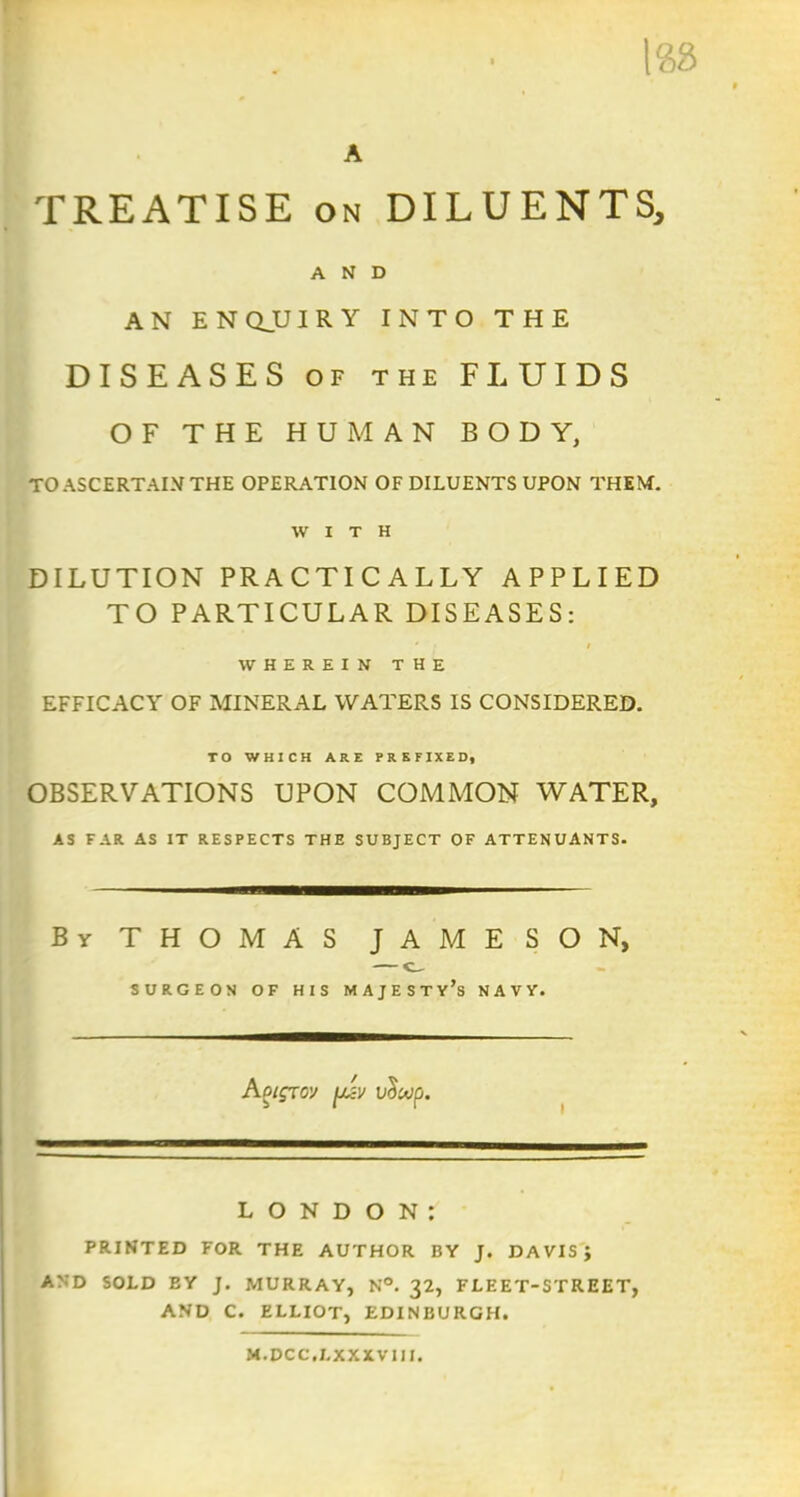 188 A TREATISE on DILUENTS, AND AN ENQJJIRY INTO THE DISEASES of the FLUIDS OF THE HUMAN BODY, TO ASCERTAIN THE OPERATION OF DILUENTS UPON THEM. WITH DILUTION PRACTICALLY APPLIED TO PARTICULAR DISEASES: . * » WHEREIN THE EFFICACY OF MINERAL WATERS IS CONSIDERED. TO WHICH ARE PREFIXED, OBSERVATIONS UPON COMMON WATER, AS FAR AS IT RESPECTS THE SUBJECT OF ATTENUANTS. By THOMAS JAMESON, — e SURGEON OF HIS MAJESTY’S NAVY. I Aoiqrov fjizv vciuip. LONDON: PRINTED FOR THE AUTHOR BY J. DAVIS J AND SOLD BY J. MURRAY, N°. 32, FLEET-STREET, AND C. ELLIOT, EDINBURGH. M.DCC.LXXXV1II.