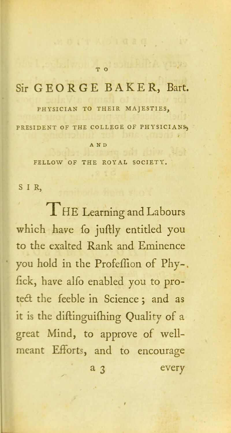 Sir GEORGE BAKER, Bart. PHYSICIAN TO THEIR MAJESTIES, PRESIDENT OF THE COLLEGE OF PHYSICIANS, / AND FELLOW OF THE ROYAL SOCIETY. S I R, The Learning and Labours which have fo juffly entitled you to the exalted Rank and Eminence you hold in the Profeffion of Phy~. fick, have alfo enabled you to pro- tect the feeble in Science; and as it is the diftinguifhing Quality of a great Mind, to approve of well- meant Efforts, and to encourage a 3 every