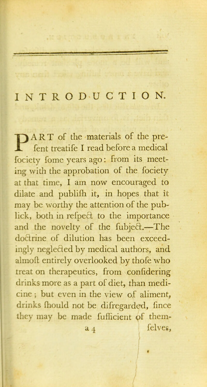 INTRODUCTION. PART of the materials of the pre- fent treatife I read before a medical fociety fome years ago: from its meet- ing with the approbation of the fociety at that time, I am now encouraged to dilate and publifh it, in hopes that it may be worthy the attention of the pub- lick, both in refpecl to the importance and the novelty of the fubjeft.—The doctrine of dilution has been exceed- ingly neglected by medical authors, and almoft entirely overlooked by thofe who treat on therapeutics, from conhdering drinks more as a part of diet, than medi- cine ; but even in the view of aliment, drinks fhould not be diRegarded, fince they may be made fufficient of them- 'd 4 felves, «