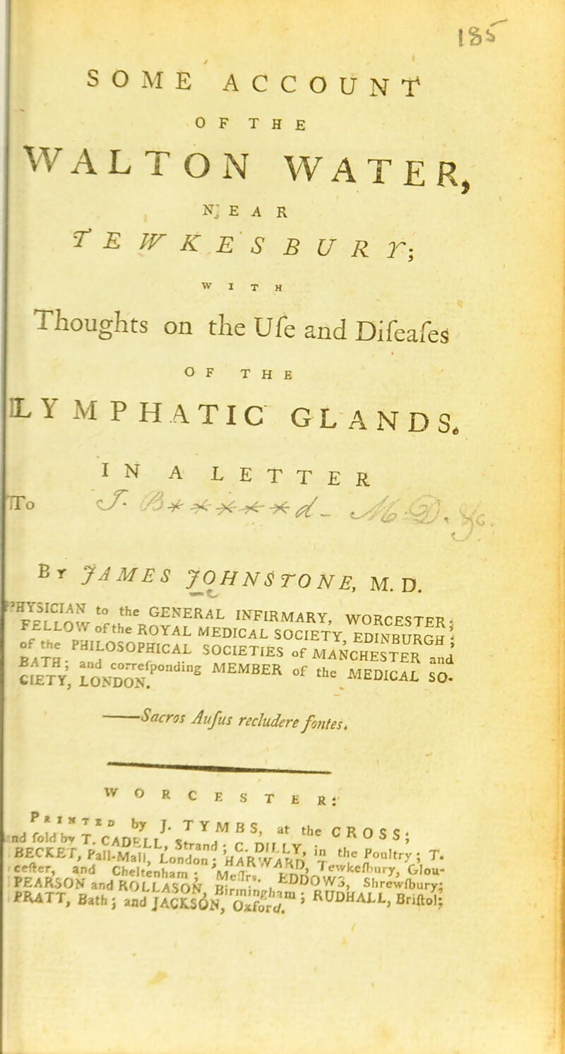 IS* y SOME ACCOUNT4 0 F T H E W ALTON WATER, NJ E A R T E IV K E S B U R T; WITH Thoughts on the Ule and Difeafes OF THE L Y M PH ATIC GLANDS, IN A LETTER Tr° -9* - im//o -0? / . .. Br James Johnstone, m.d. ’HYSICIAN to the GENERAL INFIRMARY, WORPPSTpp. F£IL0W ofthe ROYAL MEDICAL SOCIETY EDINBURGH * rath- fIj°':>0PfIC^L S0CIETiES °f Manchester and CIETY, r0NCDO0NTP0ndlng °f SO- -Sacros Aufus recludere fontes, w o R C E nd fold bj T.Vadell’ T r n the C R 0 S S } BECtET, LAT *? “♦.'“Oti. T‘ BECtET, Pall-Mall, LonS; t if £°“,t,T * T‘ cefter, and Cheltenham • M. lr, iA H Afw ke Ih u r y, Glou- PEARSON and ROLLASON Hir n‘ * . kDD0W3, Shrcwfbury* flUTT, Ball,;