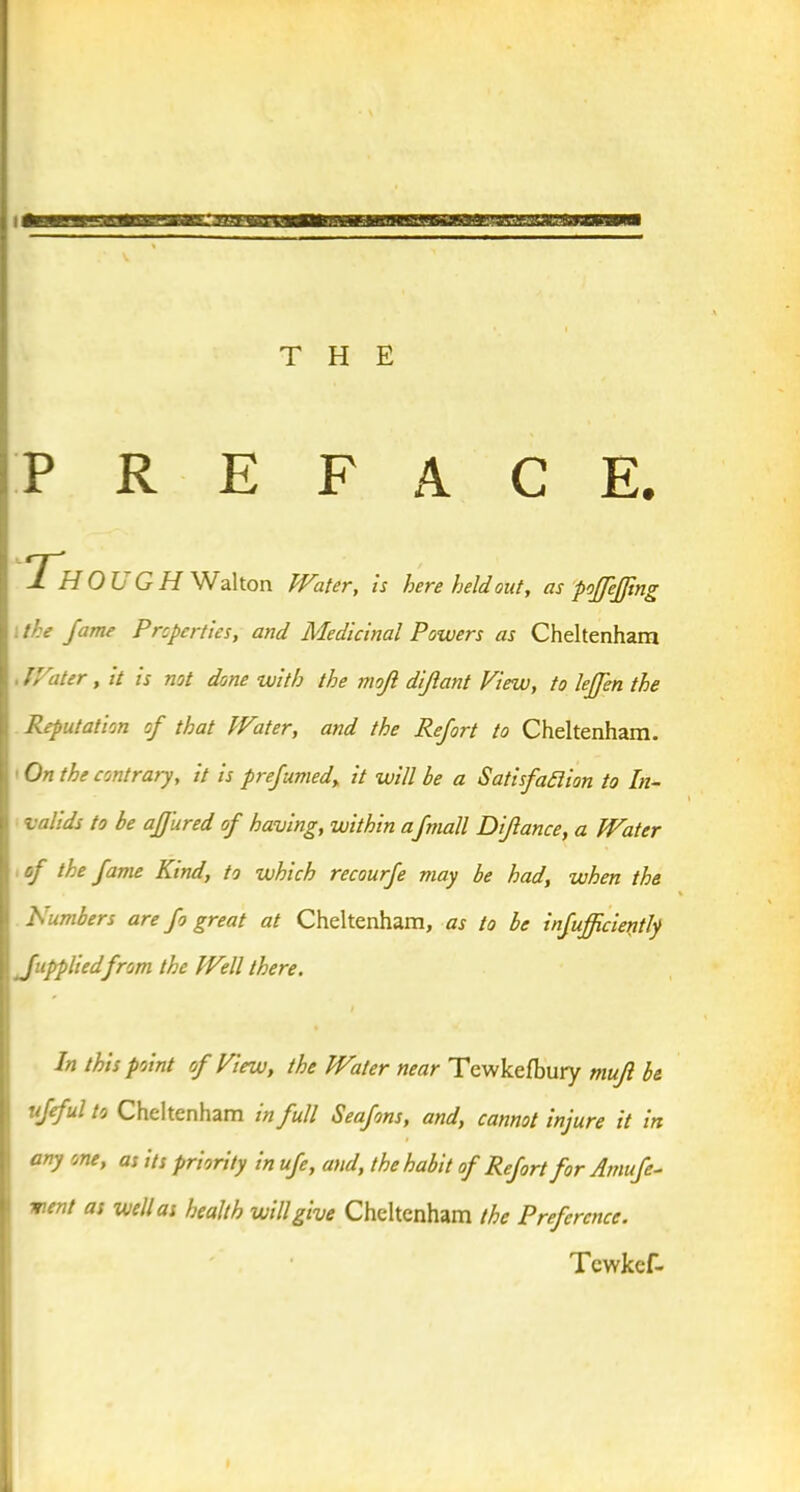 PREFACE. Th OLi G H Walton Water, is here held out, as poffejjing .the Jame Properties, and Medicinal Powers as Cheltenham Water, it is not done with the jjioJI dijlant View, to leJJ'en the Reputation of that Water, and the Refort to Cheltenham. On the contrary, it is preftimed, it will be a Satisfaction to In- valids to be ajfured of having, within a fmall Difance, a Water of the fame Kind, to which recourfe may be had, when the lumbers are fo great at Cheltenham, as to be infufficieritly Juppliedfrom the Well there. In this point of View, the Water near Tewkefbury mujl be ufeful to Cheltenham in full Seafons, and, cannot injure it in any one, as its priority in ufe, and, the habit of Refort for Amufe- vent as well as health will give Cheltenham the Preference. Tcwkef-